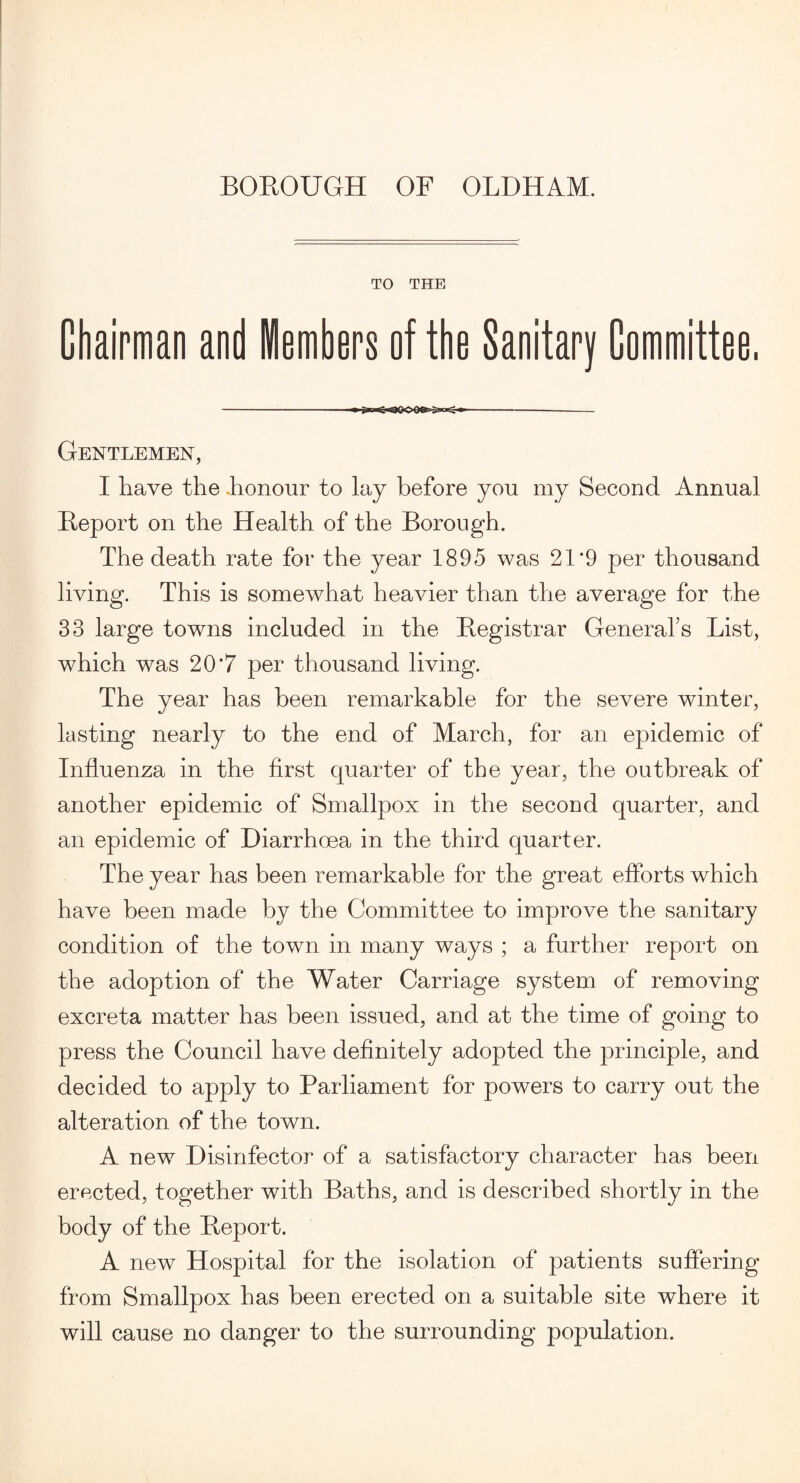 TO THE Chairman and Members of tbe Sanitary Committee, -- Gentlemen, I have the .honour to lay before you my Second Annual Report on the Health of the Borough. The death rate for the year 1895 was 21'9 per thousand living. This is somewhat heavier than the average for the 33 large towns included in the Registrar General’s List, which was 20*7 per thousand living. The year has been remarkable for the severe winter, lasting nearly to the end of March, for an epidemic of Influenza in the first quarter of the year, the outbreak of another epidemic of Smallpox in the second quarter, and an epidemic of Diarrhoea in the third quarter. The year has been remarkable for the great efforts which have been made by the Committee to improve the sanitary condition of the town in many ways ; a further report on the adoption of the Water Carriage system of removing excreta matter has been issued, and at the time of going to press the Council have definitely adopted the principle, and decided to apply to Parliament for powers to carry out the alteration of the town. A new Disinfector of a satisfactory character has been erected, together with Baths, and is described shortly in the body of the Report. A new Hospital for the isolation of patients suffering from Smallpox has been erected on a suitable site where it will cause no danger to the surrounding population.