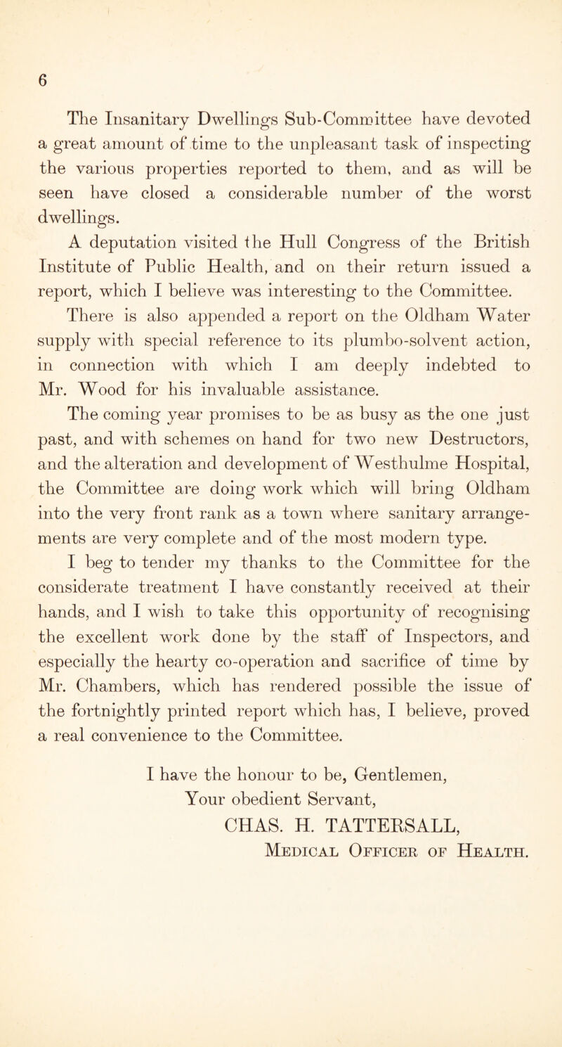 The Insanitary Dwellings Sub-Committee have devoted a great amount of time to the unpleasant task of inspecting the various properties reported to them, and as will be seen have closed a considerable number of the worst dwellings. A deputation visited the Hull Congress of the British Institute of Public Health, and on their return issued a report, which I believe was interesting to the Committee. There is also appended a report on the Oldham Water supply with special reference to its plumbo-solvent action, in connection with which I am deeply indebted to Mr. Wood for his invaluable assistance. The coming year promises to be as busy as the one just past, and with schemes on hand for two new Destructors, and the alteration and development of Westhulme Hospital, the Committee are doing work which will bring Oldham into the very front rank as a town where sanitary arrange¬ ments are very complete and of the most modern type. I beg to tender my thanks to the Committee for the considerate treatment I have constantly received at their hands, and I wish to take this opportunity of recognising the excellent work done by the staff of Inspectors, and especially the hearty co-operation and sacrifice of time by Mr. Chambers, which has rendered possible the issue of the fortnightly printed report which has, I believe, proved a real convenience to the Committee. I have the honour to be, Gentlemen, Your obedient Servant, CHAS. H. TATTERSALL, Medical Officer of Health.