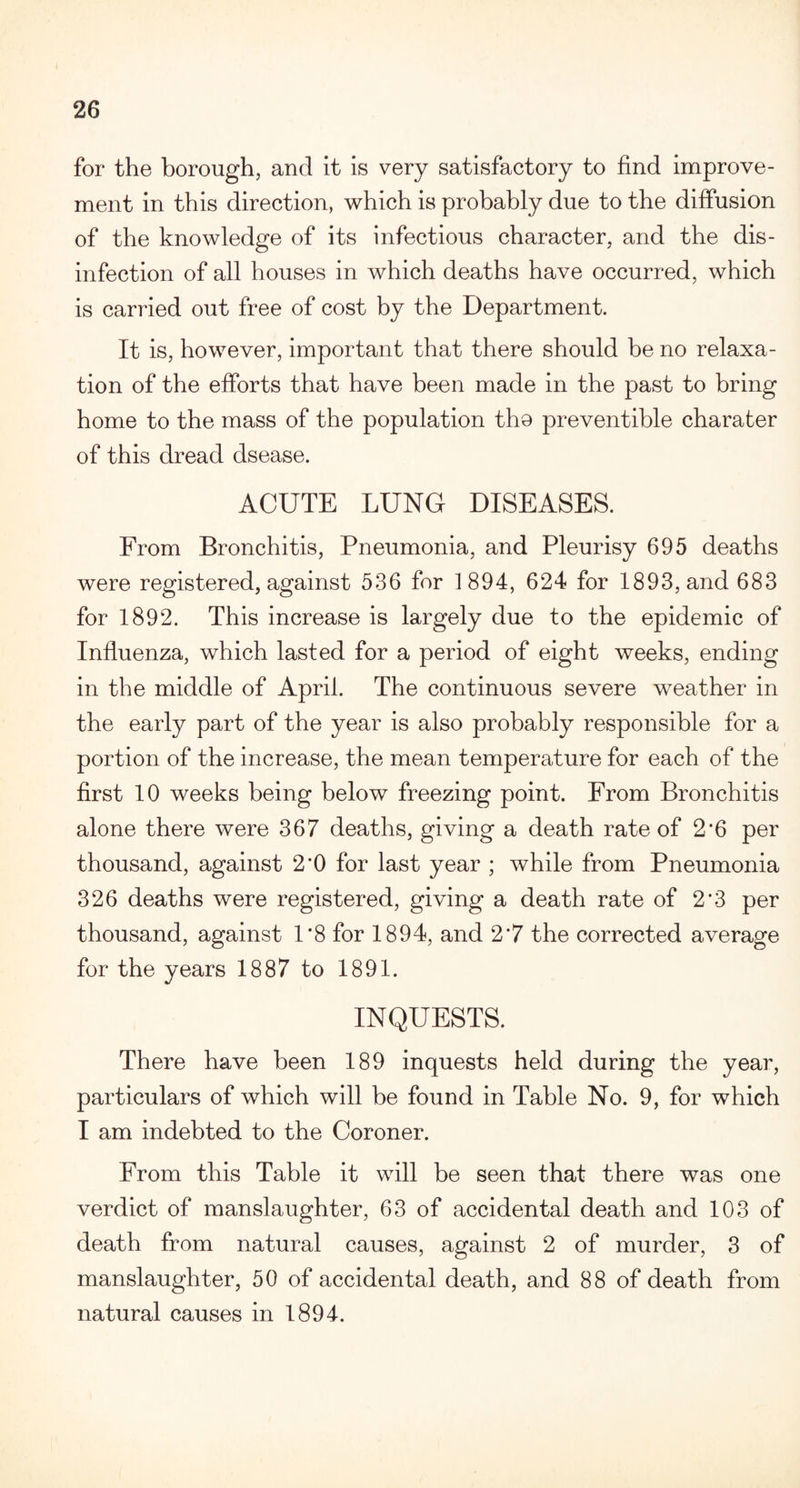 for the borough, and it is very satisfactory to find improve¬ ment in this direction, which is probably due to the diffusion of the knowledge of its infectious character, and the dis¬ infection of all houses in which deaths have occurred, which is carried out free of cost by the Department. It is, however, important that there should he no relaxa¬ tion of the efforts that have been made in the past to bring home to the mass of the population the preventible charater of this dread dsease. ACUTE LUNG DISEASES. From Bronchitis, Pneumonia, and Pleurisy 695 deaths were registered, against 536 for 1894, 624 for 1893, and 683 for 1892. This increase is largely due to the epidemic of Influenza, which lasted for a period of eight weeks, ending in the middle of April. The continuous severe weather in the early part of the year is also probably responsible for a portion of the increase, the mean temperature for each of the first 10 weeks being below freezing point. From Bronchitis alone there were 367 deaths, giving a death rate of 2'6 per thousand, against 2’0 for last year ; while from Pneumonia 326 deaths were registered, giving a death rate of 2*3 per thousand, against 1*8 for 1894, and 2*7 the corrected average for the years 1887 to 1891. INQUESTS. There have been 189 inquests held during the year, particulars of which will be found in Table No. 9, for which I am indebted to the Coroner. From this Table it will be seen that there was one verdict of manslaughter, 63 of accidental death and 103 of death from natural causes, against 2 of murder, 3 of manslaughter, 50 of accidental death, and 88 of death from natural causes in 1894.