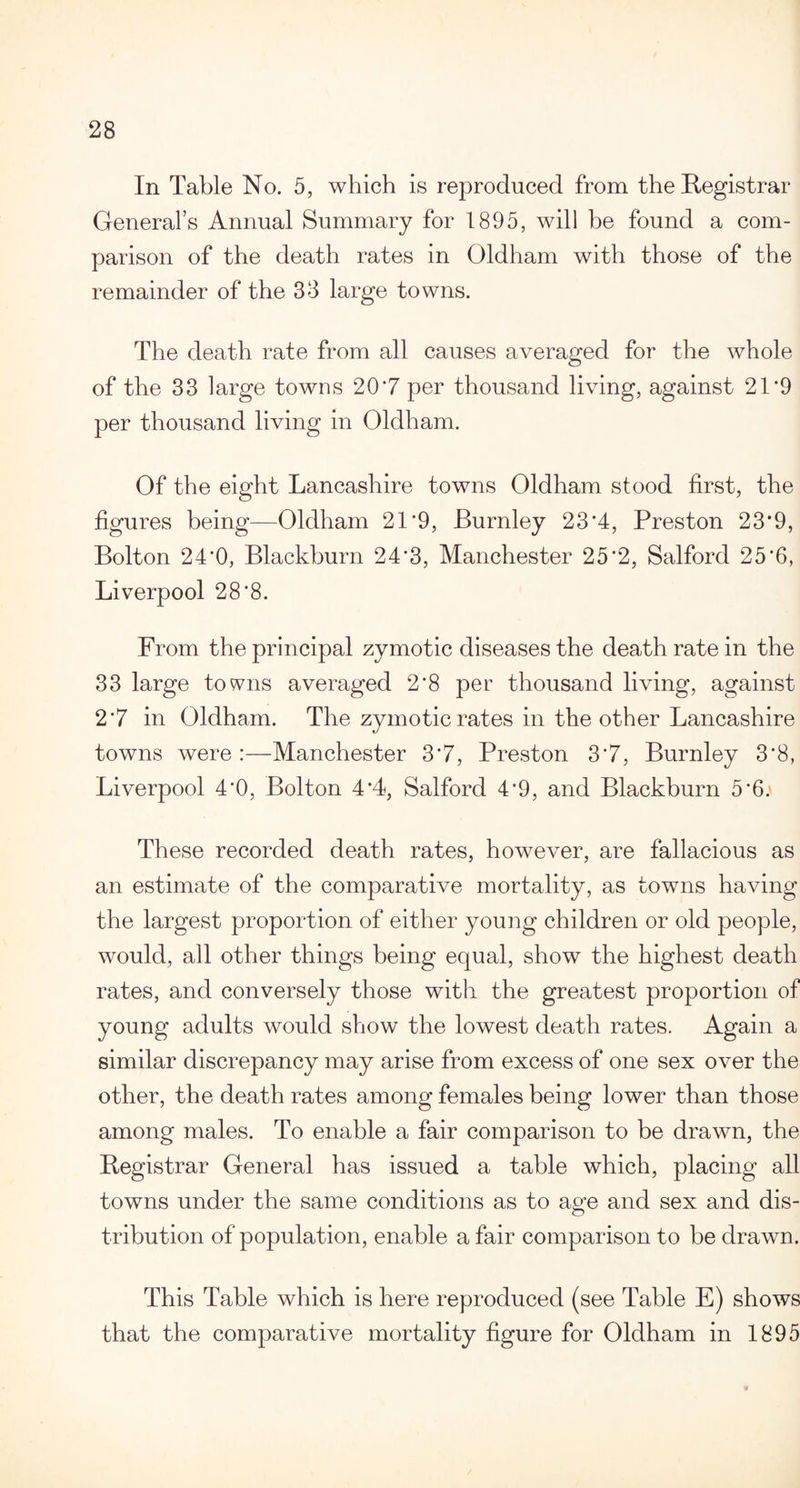 In Table No. 5, which is reproduced from the Registrar General’s Annual Summary for 1895, will be found a com¬ parison of the death rates in Oldham with those of the remainder of the 33 large towns. The death rate from all causes averaged for the whole of the 33 large towns 20*7 per thousand living, against 21*9 per thousand living in Oldham. Of the eight Lancashire towns Oldham stood first, the figures being—Oldham 21*9, Burnley 23*4, Preston 23*9, Bolton 24*0, Blackburn 24*3, Manchester 25*2, Salford 25*6, Liverpool 28*8. From the principal zymotic diseases the death rate in the 33 large towns averaged 2*8 per thousand living, against 2*7 in Oldham. The zymotic rates in the other Lancashire towns were :—Manchester 3*7, Preston 3*7, Burnley 3*8, Liverpool 4*0, Bolton 4*4, Salford 4*9, and Blackburn 5*6. These recorded death rates, however, are fallacious as an estimate of the comparative mortality, as towns having the largest proportion of either young children or old people, would, all other things being equal, show the highest death rates, and conversely those with the greatest proportion of young adults would show the lowest death rates. Again a similar discrepancy may arise from excess of one sex over the other, the death rates among females being lower than those among males. To enable a fair comparison to be drawn, the Registrar General has issued a table which, placing all towns under the same conditions as to age and sex and dis¬ tribution of population, enable a fair comparison to be drawn. This Table which is here reproduced (see Table E) shows that the comparative mortality figure for Oldham in 1895