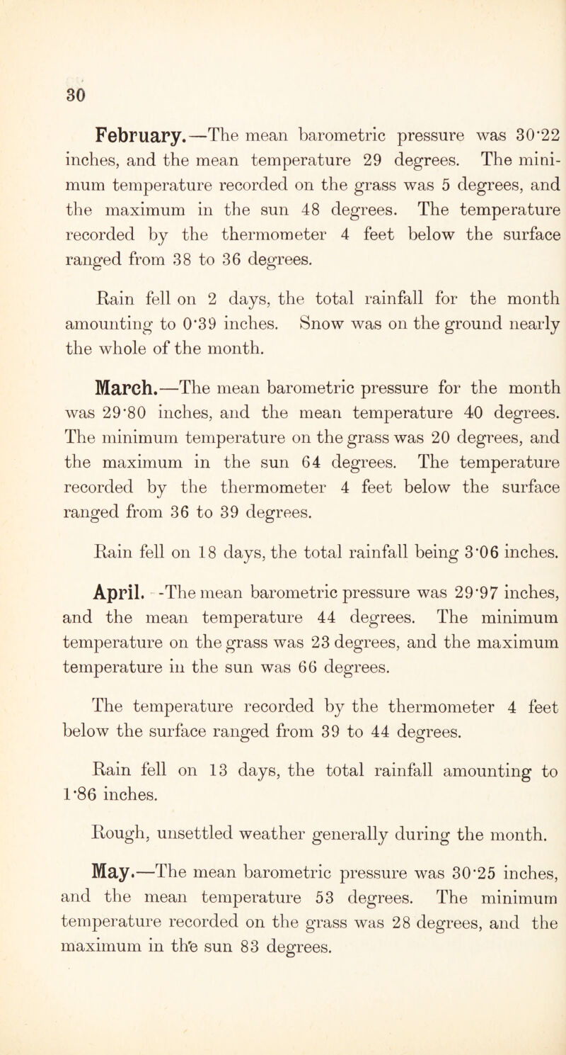 February.—The mean barometric pressure was 30*22 inches, and the mean temperature 29 degrees. The mini¬ mum temperature recorded on the grass was 5 degrees, and the maximum in the sun 48 degrees. The temperature recorded by the thermometer 4 feet below the surface ranged from 38 to 36 degrees. Rain fell on 2 days, the total rainfall for the month amounting to 0*39 inches. Snow was on the ground nearly the whole of the month. March .—The mean barometric pressure for the month was 29*80 inches, and the mean temperature 40 degrees. The minimum temperature on the grass was 20 degrees, and the maximum in the sun 64 degrees. The temperature recorded by the thermometer 4 feet below the surface ranged from 36 to 39 degrees. Rain fell on 18 days, the total rainfall being 3*06 inches. April. -The mean barometric pressure was 29*97 inches, and the mean temperature 44 degrees. The minimum temperature on the grass was 23 degrees, and the maximum temperature in the sun was 66 degrees. The temperature recorded by the thermometer 4 feet below the surface ranged from 39 to 44 degrees. Rain fell on 13 days, the total rainfall amounting to 1*86 inches. Rough, unsettled weather generally during the month. May .—The mean barometric pressure was 30*25 inches, and the mean temperature 53 degrees. The minimum temperature recorded on the grass was 28 degrees, and the maximum in th'e sun 83 degrees.