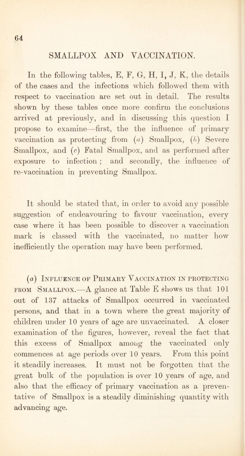 SMALLPOX AND VACCINATION. In the following tables, E, F, G, H, I, J, K, the details of the cases and the infections which followed them with respect to vaccination are set out in detail. The results shown by these tables once more confirm the conclusions arrived at previously, and in discussing this question I propose to examine—first, the the influence of primary vaccination as protecting from (u) Smallpox, (/,) Severe Smallpox, and (c) Fatal Smallpox, and as performed after exposure to infection ; and secondly, the influence of re-vaccination in preventing Smallpox. It should be stated that, in order to avoid any possible suggestion of endeavouring to favour vaccination, every case where it has been possible to discover a vaccination mark is classed with the vaccinated, no matter how inefficiently the operation may have been performed. (a) Influence of Primary Vaccination in protecting from Smallpox.—A glance at Table E shows us that 101 out of 137 attacks of Smallpox occurred in vaccinated persons, and that in a town where the great majority of children under 10 years of age are unvaccinated. A closer examination of the figures, however, reveal the fact that this excess of Smallpox among the vaccinated only commences at age periods over 10 years. From this point it steadily increases. It must not be forgotten that the great bulk of the population is over 10 years of age, and also that the efficacy of primary vaccination as a preven¬ tative of Smallpox is a steadily diminishing quantity with advancing age.
