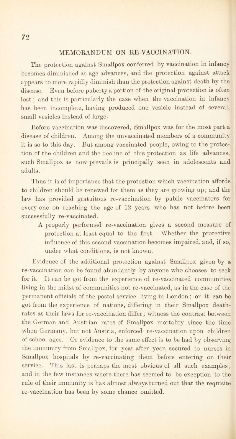 MEMORANDUM ON RE-VACCINATION. The protection against Smallpox conferred by vaccination in infancy becomes diminished as age advances, and the protection against attack appears to more rapidly diminish than the protection against death by the disease. Even before puberty a portion of the original protection is often lost ; and this is particularly the case when the vaccination in infancy has been incomplete, having produced one vesicle instead of several, small vesicles instead of large. Before vaccination was discovered, Smallpox was for the most part a disease of children. Among the unvaccinated members of a community it is so to this day. But among vaccinated people, owing to the protec¬ tion of the children and the decline of this protection as life advances, such Smallpox as now prevails is principally seen in adolescents and adults. Thus it is of importance that the protection which vaccination affords to children should be renewed for them as they are growing up; and the law has provided gratuitous re-vaccination by public vaccinators for every one on reaching the age of 12 years who has not before been successfully re-vaccinated. A properly performed re-vaccination gives a second measure of protection at least equal to the first. Whether the protective influence of this second vaccination becomes impaired, and, if so, under what conditions, is not known. Evidence of the additional protection against Smallpox given by a re-vaccination can be found abundantly by anyone who chooses to seek for it. It can be got from the experience of re-vaccinated communities living in the midst of communities not re-vaccinated, as in the case of the permanent officials of the postal service living in London ; or it can be got from the experience of nations, differing in their Smallpox death- rates as their laws for re-vaccination differ; witness the contrast between the German and Austrian rates of Smallpox mortality since the time when Germany, but not Austria, enforced re-vaccination upon children of school ages. Or evidence to the same effect is to be had by observing the immunity from Smallpox, for year after year, secured to nurses in Smallpox hospitals by re-vaccinating them before entering on their service. This last is perhaps the most obvious of all such examples; and in the few instances where there has seemed to be exception to the rule of their immunity is has almost always turned out that the requisite re-vaccination has been by some chance omitted.