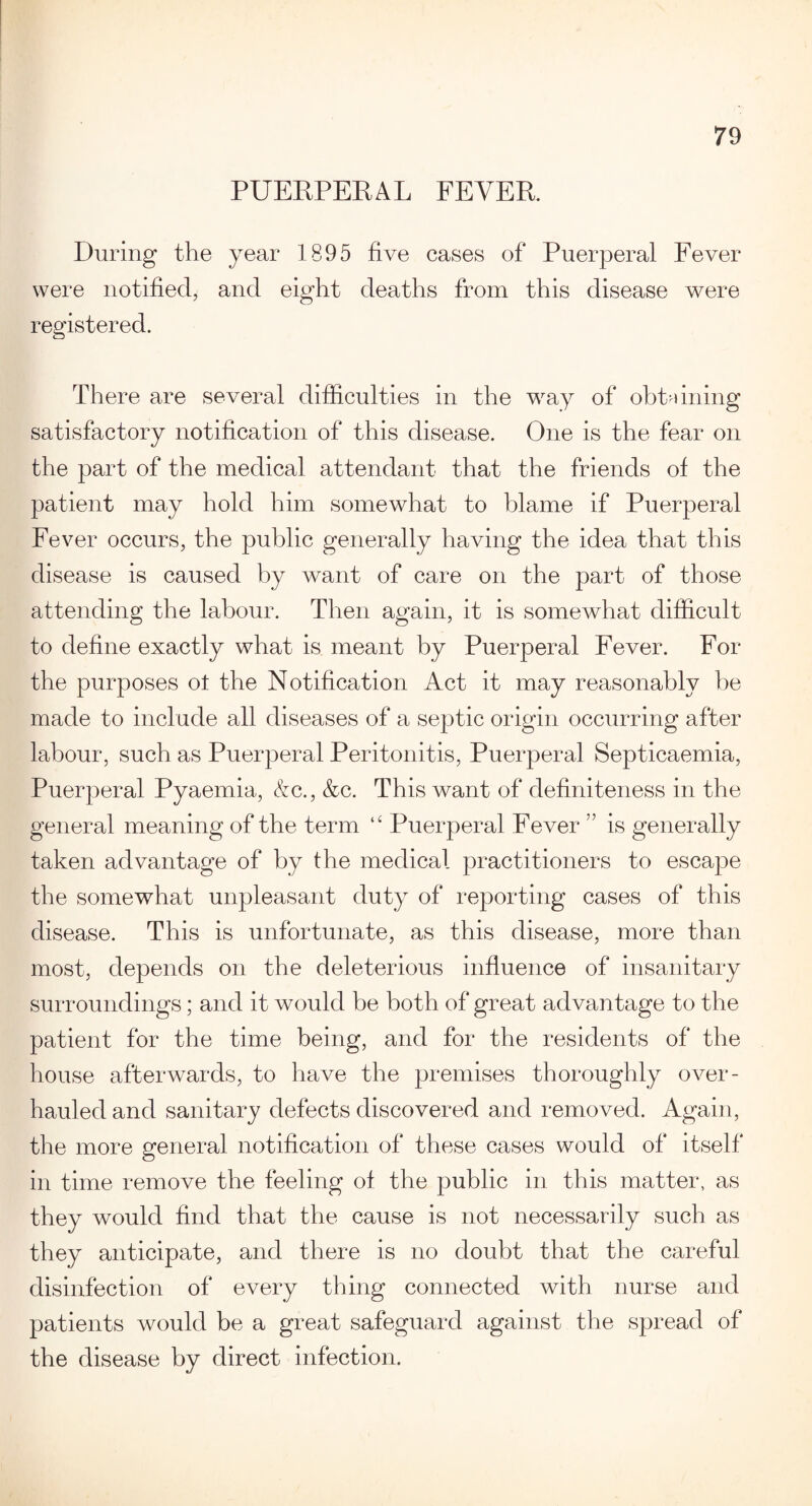 PUERPERAL FEVER. During the year 1895 five cases of Puerperal Fever were notified, and eight deaths from this disease were registered. There are several difficulties in the way of obtaining satisfactory notification of this disease. One is the fear on the part of the medical attendant that the friends of the patient may hold him somewhat to blame if Puerperal Fever occurs, the public generally having the idea that this disease is caused by want of care on the part of those attending the labour. Then again, it is somewhat difficult to define exactly what is meant by Puerperal Fever. For the purposes ot the Notification Act it may reasonably he made to include all diseases of a septic origin occurring after labour, such as Puerperal Peritonitis, Puerperal Septicaemia, Puerperal Pyaemia, &c., &c. This want of definiteness in the general meaning of the term “ Puerperal Fever ” is generally taken advantage of by the medical practitioners to escape the somewhat unpleasant duty of reporting cases of this disease. This is unfortunate, as this disease, more than most, depends on the deleterious influence of insanitary surroundings; and it would be both of great advantage to the patient for the time being, and for the residents of the house afterwards, to have the premises thoroughly over¬ hauled and sanitary defects discovered and removed. Again, the more general notification of these cases would of itself in time remove the feeling of the public in this matter, as they would find that the cause is not necessarily such as they anticipate, and there is no doubt that the careful disinfection of every thing connected with nurse and patients would be a great safeguard against the spread of the disease by direct infection.