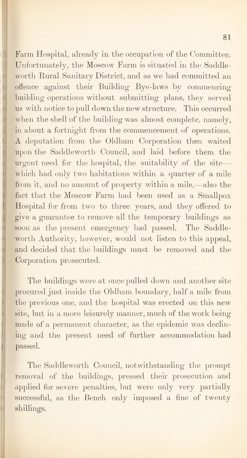 Farm Hospital, already in the occupation of the Committee. Unfortunately, the Moscow Farm is situated in the Saddle- worth Mural Sanitary District, and as we had committed an offence against their Building Bye-laws by commencing building operations without submitting plans, they served us with notice to pull down the new structure. This occurred when the shell of the building was almost complete, namely, in about a fortnight from the commencement of operations. A deputation from the Oldham Corporation then waited upon the Saddleworth Council, and laid before them the urgent need for the hospital, the suitability of the site— which had only two habitations within a quarter of a mile from it, and no amount of property within a mile,—also the fact that the Moscow Farm had been used as a Smallpox Hospital for from two to three years, and they offered to give a guarantee to remove all the temporary buildings as soon as the present emergency had passed. The Saddle- worth Authority, however, would not listen to this appeal, and decided that the buildings must be removed and the Corporation prosecuted. The buildings were at once pulled down and another site procured just inside the Oldham boundary, half a mile from the previous one, and the hospital was erected on this new site, but in a more leisurely manner, much of the work being made of a permanent character, as the epidemic was declin¬ ing and the present need of further accommodation had passed. The Saddleworth Council, notwithstanding the prompt removal of the buildings, pressed their prosecution and applied for severe penalties, but were only very partially successful, as the Bench only imposed a fine of twenty shillings.