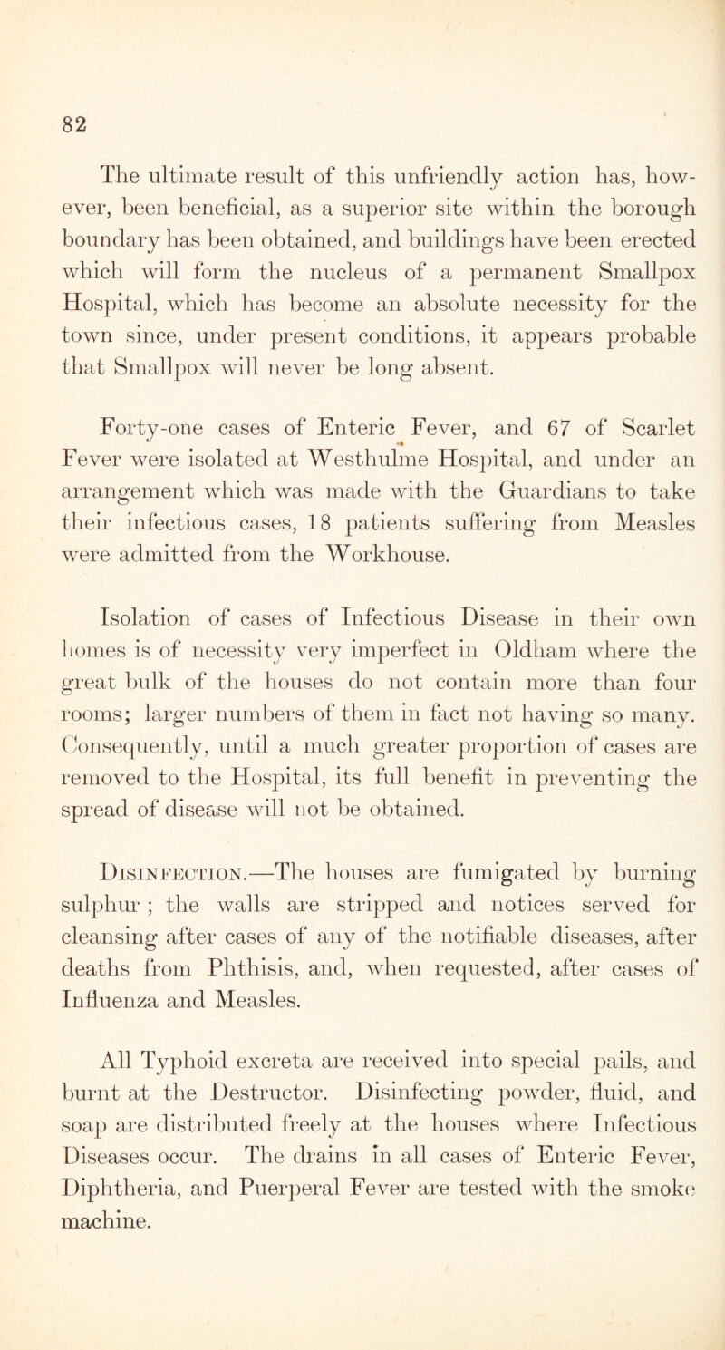 The ultimate result of this unfriendly action has, how¬ ever, been beneficial, as a superior site within the borough boundary has been obtained, and buildings have been erected which will form the nucleus of a permanent Smallpox Hospital, which has become an absolute necessity for the town since, under present conditions, it appears probable that Smallpox will never be long absent. Forty-one cases of Enteric Fever, and 67 of Scarlet Fever were isolated at Westhulme Hospital, and under an arrangement which was made with the Guardians to take their infectious cases, 18 patients suffering from Measles were admitted from the Workhouse. Isolation of cases of Infectious Disease in their own homes is of necessity very imperfect in Oldham where the great bulk of the houses do not contain more than four rooms; larger numbers of them in fact not having so many. Consequently, until a much greater proportion of cases are removed to the Hospital, its full benefit in preventing the spread of disease will not be obtained. Disinfection.—The houses are fumigated by burning sulphur ; the walls are stripped and notices served for cleansing after cases of any of the notifiable diseases, after deaths from Phthisis, and, when requested, after cases of Influenza and Measles. All Typhoid excreta are received into special pails, and burnt at the Destructor. Disinfecting powder, fluid, and soap are distributed freely at the houses where Infectious Diseases occur. The drains in all cases of Enteric Fever, Diphtheria, and Puerperal Fever are tested with the smoke machine.