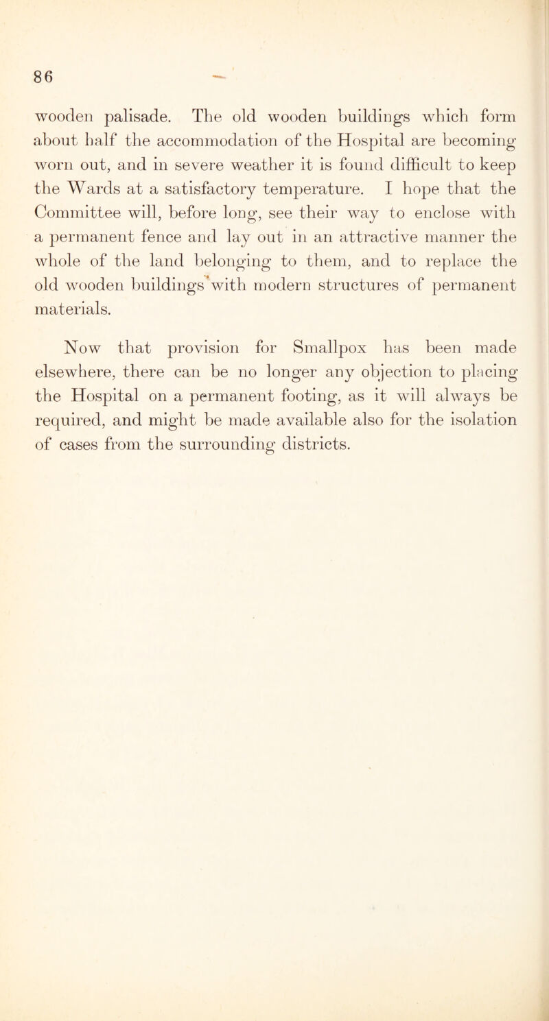 wooden palisade. The old wooden buildings which form about half the accommodation of the Hospital are becoming worn out, and in severe weather it is found difficult to keep the Wards at a satisfactory temperature. I hope that the Committee will, before long, see their way to enclose with a permanent fence and lay out in an attractive manner the whole of the land belonging to them, and to replace the old wooden buildings with modern structures of permanent materials. Now that provision for Smallpox has been made elsewhere, there can be no longer any objection to placing the Hospital on a permanent footing, as it will always be required, and might be made available also for the isolation of cases from the surrounding districts. O
