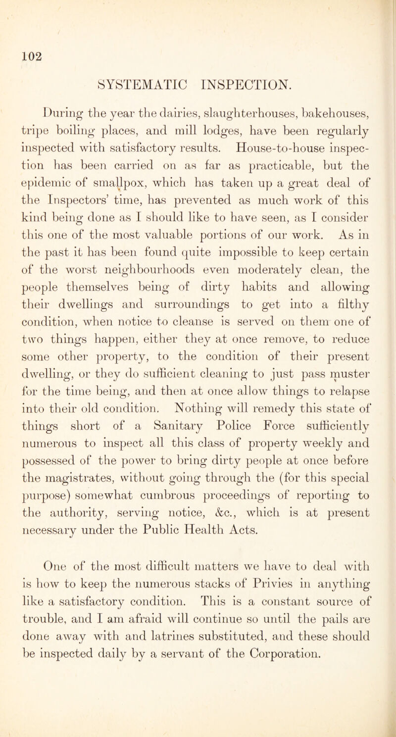 SYSTEMATIC INSPECTION. During the year the dairies, slaughterhouses, bakehouses, tripe boiling places, and mill lodges, have been regularly inspected with satisfactory results. House-to-house inspec¬ tion has been carried on as far as practicable, but the epidemic of smallpox, which has taken up a great deal of the Inspectors’ time, has prevented as much work of this kind being done as I should like to have seen, as I consider this one of the most valuable portions of our work. As in the past it has been found quite impossible to keep certain of the worst neighbourhoods even moderately clean, the people themselves being of dirty habits and allowing their dwellings and surroundings to get into a filthy condition, when notice to cleanse is served on them one of two things happen, either they at once remove, to reduce some other property, to the condition of their present dwelling, or they do sufficient cleaning to just pass muster for the time being, and then at once allow things to relapse into their old condition. Nothing will remedy this state of things short of a Sanitary Police Force sufficiently numerous to inspect all this class of property weekly and possessed of the power to bring dirty people at once before the magistrates, without going through the (for this special purpose) somewhat cumbrous proceedings of reporting to the authority, serving notice, &c., which is at present necessary under the Public Health Acts. One of the most difficult matters we have to deal with is how to keep the numerous stacks of Privies in anything like a satisfactory condition. This is a constant source of trouble, and I am afraid will continue so until the pails are done away with and latrines substituted, and these should be inspected daily by a servant of the Corporation.