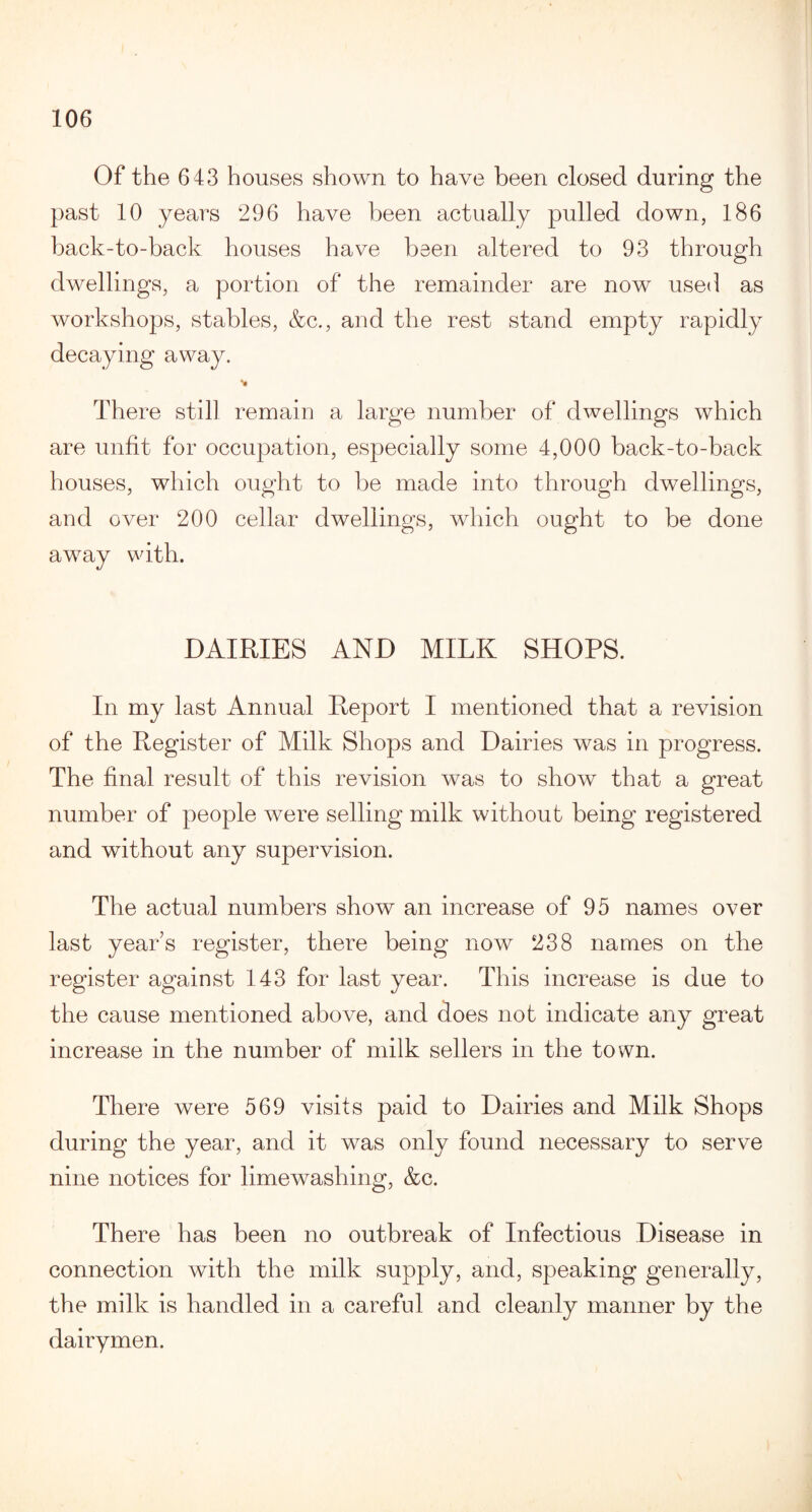 Of the 643 houses shown to have been closed during the past 10 years 296 have been actually pulled down, 186 back-to-back houses have been altered to 93 through dwellings, a portion of the remainder are now used as workshops, stables, &c., and the rest stand empty rapidly decaying away. There still remain a large number of dwellings which are unfit for occupation, especially some 4,000 back-to-back houses, which ought to be made into through dwellings, and over 200 cellar dwellings, which ought to be done away with. DAIRIES AND MILK SHOPS. In my last Annual Report I mentioned that a revision of the Register of Milk Shops and Dairies was in progress. The final result of this revision was to show that a great number of people were selling milk without being registered and without any supervision. The actual numbers show an increase of 95 names over last years register, there being now 238 names on the register against 143 for last year. This increase is due to the cause mentioned above, and does not indicate any great increase in the number of milk sellers in the town. There were 569 visits paid to Dairies and Milk Shops during the year, and it was only found necessary to serve nine notices for limewashing, &c. There has been no outbreak of Infectious Disease in connection with the milk supply, and, speaking generally, the milk is handled in a careful and cleanly manner by the dairymen.