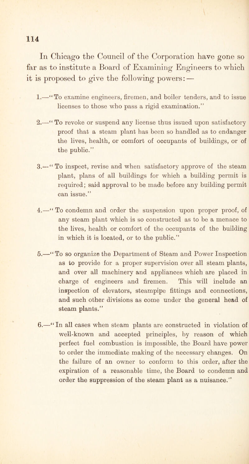 In Chicago the Council of the Corporation have gone so far as to institute a Board of Examining Engineers to which it is proposed to give the following powers: — 1. —‘‘To examine engineers, firemen, and boiler tenders, and to issue licenses to those who pass a rigid examination.” 2. —“ To revoke or suspend any license thus issued upon satisfactory proof that a steam plant has been so handled as to endanger the lives, health, or comfort of occupants of buildings, or of the public.” 3. —“ To inspect, revise and when satisfactory approve of the steam plant, plans of all buildings for which a building permit is required; said approval to be made before any building permit can issue.” 4. —“ To condemn and order the suspension upon proper proof, of any steam plant which is so constructed as to be a menace to the lives, health or comfort of the occupants of the building in which it is located, or to the public.” 5. —“To so organize the Department of Steam and Power Inspection as to provide for a proper supervision over all steam plants, and over all machinery and appliances which are placed in charge of engineers and firemen. This will include an inspection of elevators, steampipe fittings and connections, and such other divisions as come under the general head of steam plants.” 6. —“In all cases when steam plants are constructed in violation of well-known and accepted principles, by reason of which perfect fuel combustion is impossible, the Board have power to order the immediate making of the necessary changes. On the failure of an owner to conform to this order, after the expiration of a reasonable time, the Board to condemn and order the suppression of the steam plant as a nuisance.”