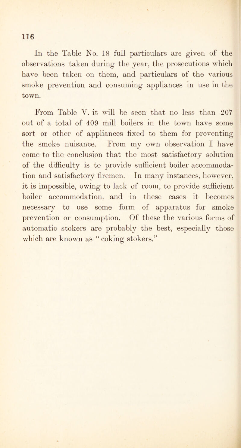 In the Table No. 18 full particulars are given of the observations taken during the year; the prosecutions which have been taken on them, and particulars of the various smoke prevention and consuming appliances in use in the town. From Table Y. it will be seen that no less than 207 out of a total of 409 mill boilers in the town have some sort or other of appliances fixed to them for preventing the smoke nuisance. From my own observation I have come to the conclusion that the most satisfactory solution of the difficulty is to provide sufficient boiler accommoda¬ tion and satisfactory firemen. In many instances, however, it is impossible, owing to lack of room, to provide sufficient boiler accommodation, and in these cases it becomes necessary to use some form of apparatus for smoke prevention or consumption. Of these the various forms of automatic stokers are probably the best, especially those which are known as “ coking stokers.”