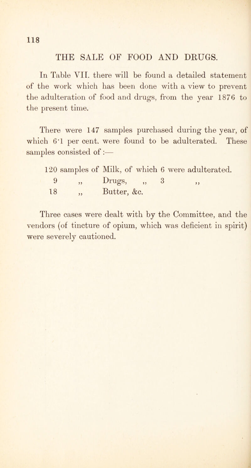 THE SALE OF FOOD AND DRUGS. In Table VII. there will be found a detailed statement of the work which has been done with a view to prevent the adulteration of food and drugs, from the year 1876 to the present time. There were 147 samples purchased during the year, of which 6*1 per cent, were found to be adulterated. These samples consisted of :— 120 samples of Milk, of which 6 were adulterated. 9 „ Drugs, „ 3 18 ,, Butter, &c. Three cases were dealt with by the Committee, and the vendors (of tincture of opium, which was deficient in spirit) were severely cautioned.