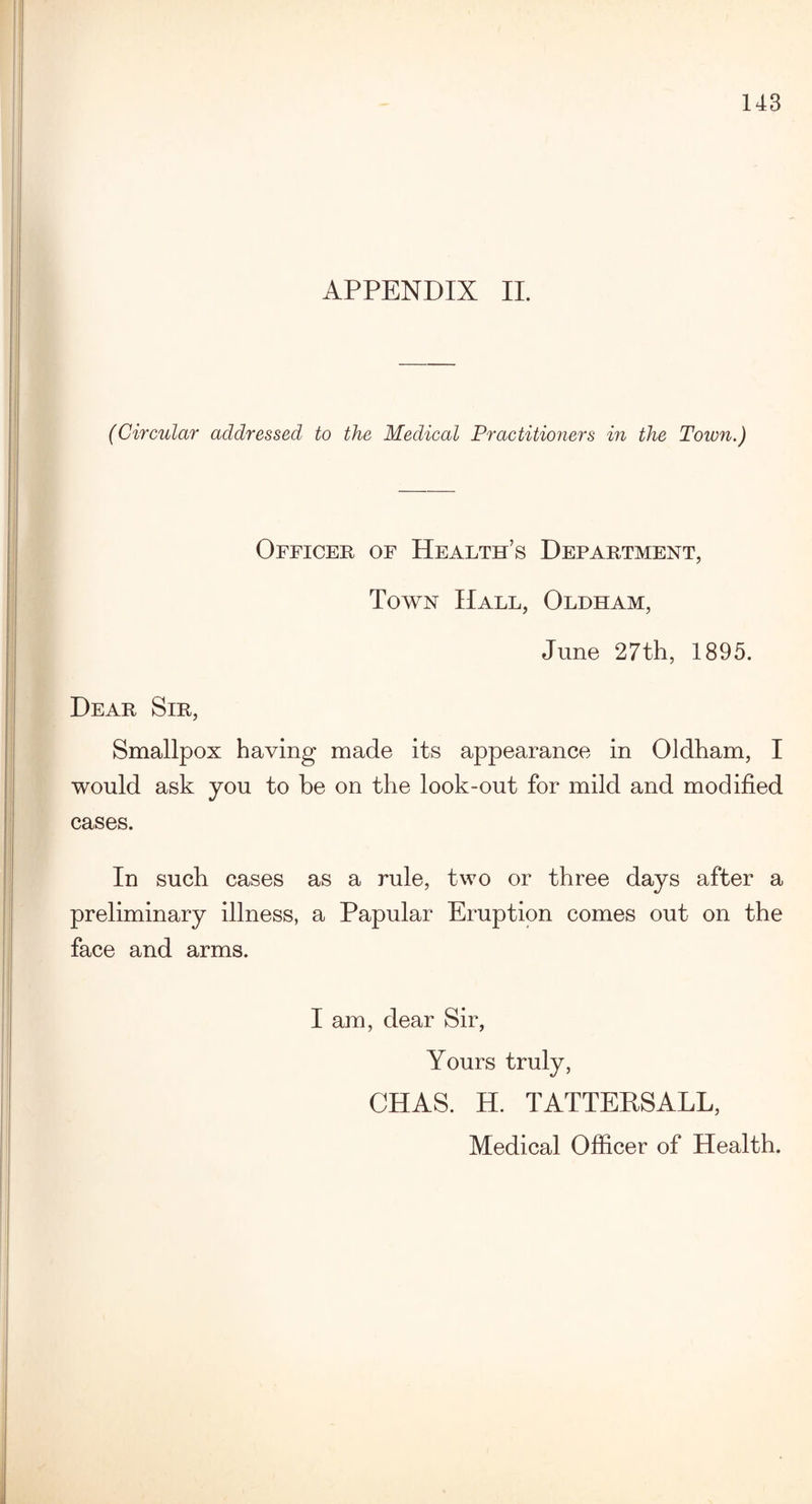 APPENDIX II. (Circular addressed to the Medical Practitioners in the Town.) Officer of Health’s Department, Town Hall, Oldham, June 27th, 1895. Dear Sir, Smallpox having made its appearance in Oldham, I would ask you to be on the look-out for mild and modified cases. In such cases as a rule, two or three days after a preliminary illness, a Papular Eruption comes out on the face and arms. I am, dear Sir, Yours truly, CHAS. H. TATTEPSALL,