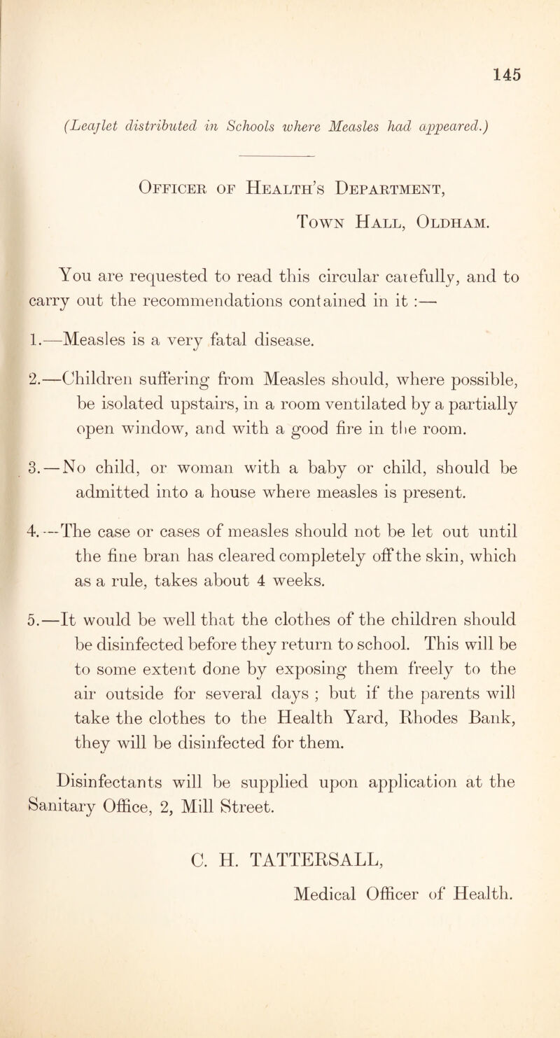 (Leajlet distributed in Schools where Measles had appeared.) Officer of Health’s Department, Town Hall, Oldham. You are requested to read this circular carefully, and to carry out the recommendations contained in it :— 1. -—Measles is a very fatal disease. 2. —Children suffering from Measles should, where possible, be isolated upstairs, in a room ventilated by a partially open window, and with a good fire in the room. 3. — No child, or woman with a baby or child, should be admitted into a house where measles is present. 4. —The case or cases of measles should not he let out until the fine bran has cleared completely off the skin, which as a rule, takes about 4 weeks. 5. —It would be well that the clothes of the children should be disinfected before they return to school. This will be to some extent done by exposing them freely to the air outside for several days ; but if the parents will take the clothes to the Health Yard, Rhodes Bank, they will be disinfected for them. Disinfectants will be supplied upon application at the Sanitary Office, 2, Mill Street. C. H. TATTERSALL,
