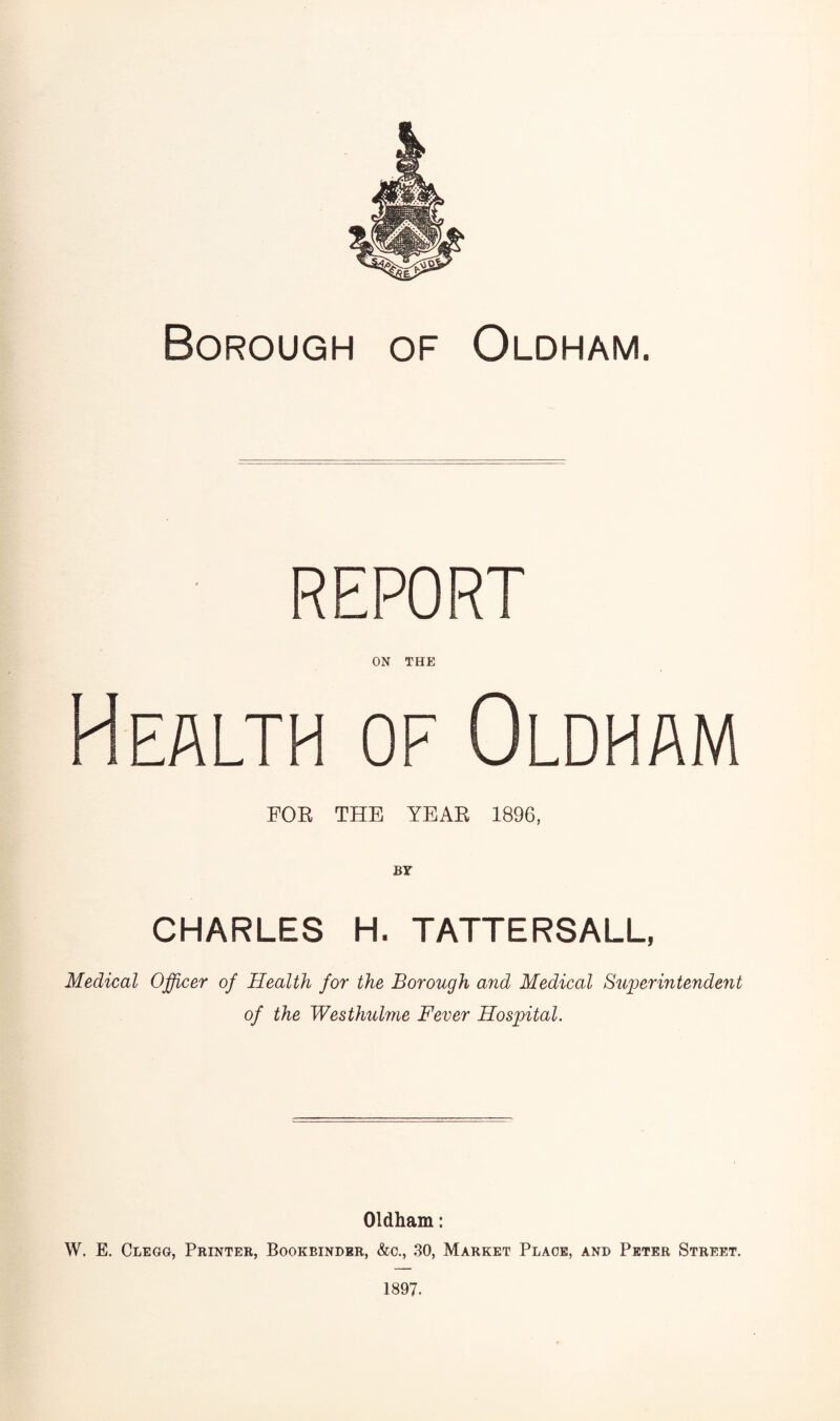 Borough of Oldham. REPORT ON THE Health of Oldham FOR THE YEAR 1896, BY CHARLES H. TATTERSALL, Medical Officer of Health for the Borough and Medical Superintendent of the Westhulme Fever Hospital. Oldham: W. E. Clegg, Printer, Bookbinder, &c., 30, Market Place, and Peter Street. 1897.