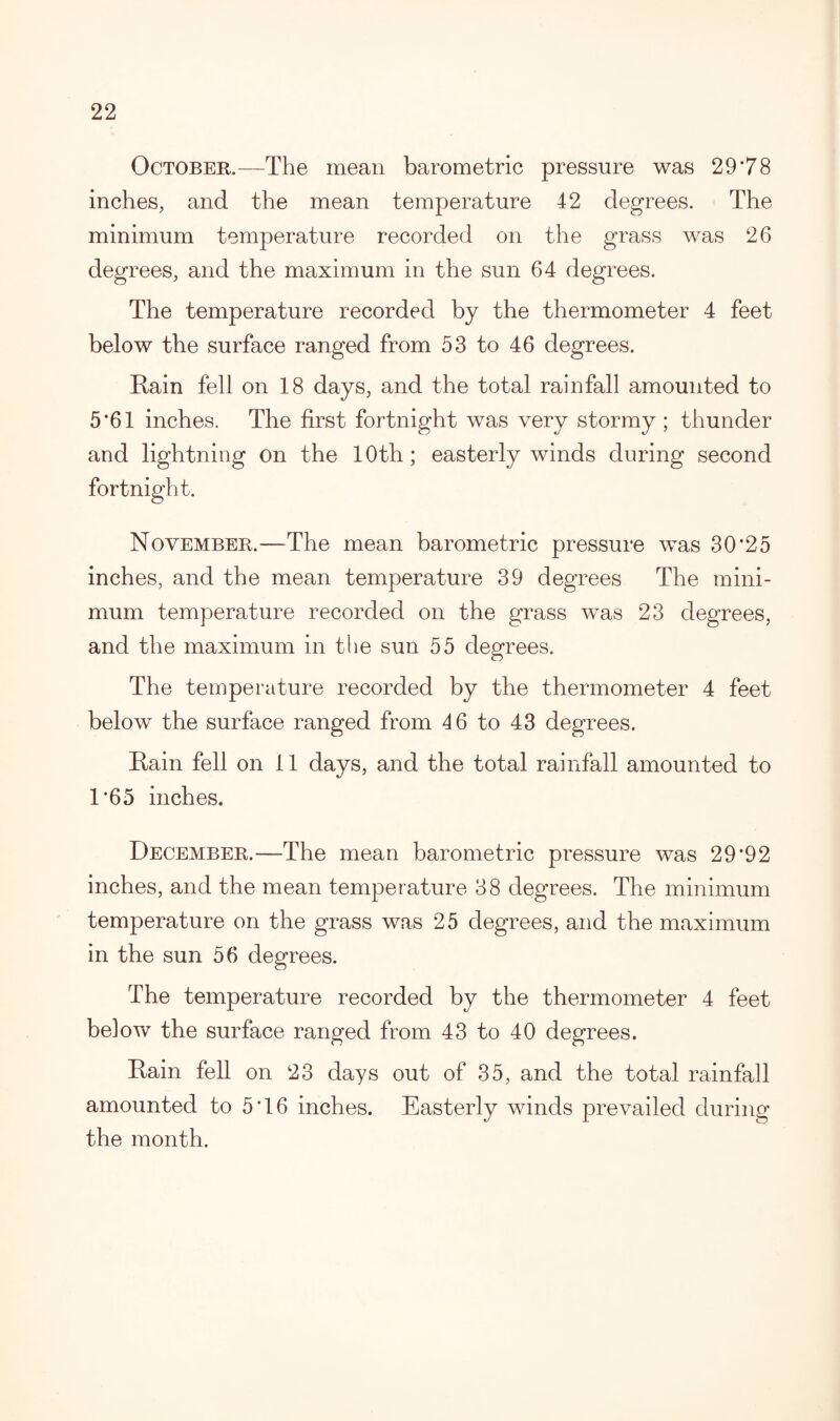 October.—The mean barometric pressure was 29*78 inches, and the mean temperature 42 degrees. The minimum temperature recorded on the grass was 26 degrees, and the maximum in the sun 64 degrees. The temperature recorded by the thermometer 4 feet below the surface ranged from 53 to 46 degrees. Rain fell on 18 days, and the total rainfall amounted to 5*61 inches. The first fortnight was very stormy ; thunder and lightning on the 10th; easterly winds during second fortnight. November.—The mean barometric pressure was 30*25 inches, and the mean temperature 39 degrees The mini¬ mum temperature recorded on the grass was 23 degrees, and the maximum in the sun 55 degrees. The temperature recorded by the thermometer 4 feet below the surface ranged from 46 to 43 degrees. Rain fell on 11 days, and the total rainfall amounted to 1*65 inches. December.—The mean barometric pressure was 29*92 inches, and the mean temperature 38 degrees. The minimum temperature on the grass was 25 degrees, and the maximum in the sun 56 degrees. The temperature recorded by the thermometer 4 feet below the surface ranged from 43 to 40 degrees. Rain fell on 23 days out of 35, and the total rainfall amounted to 5*16 inches. Easterly winds prevailed during the month.