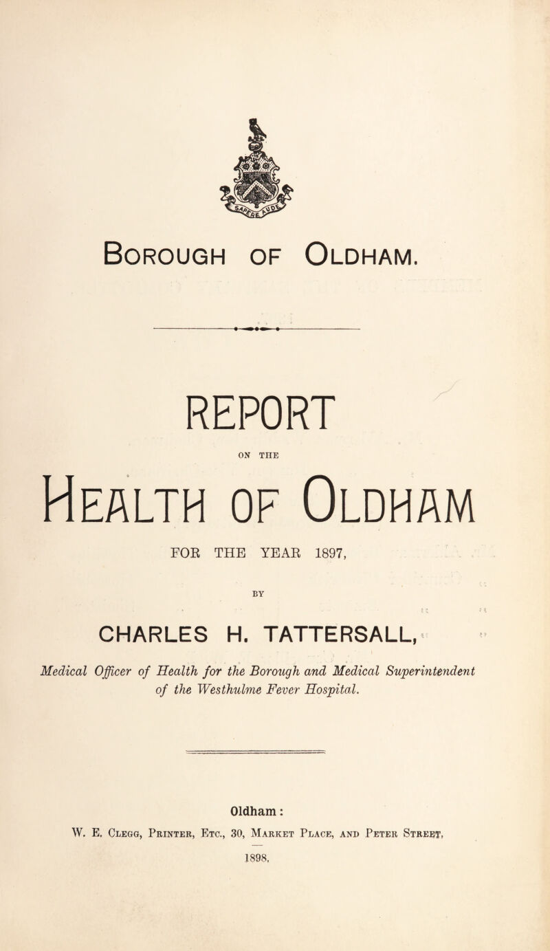 Borough of Oldham. REPORT ON THE Health of Oldham FOR THE YEAR 1897, BY CHARLES H. TATTERSALL, . \ • • • * <> . j- 1‘ Medical Officer of Health for the Borough and Medical Superintendent of the Westhulme Fever Hospital. Oldham: W. E, Clegg, Printer, Etc., 30, Market Place, and Peter Street, 1898,