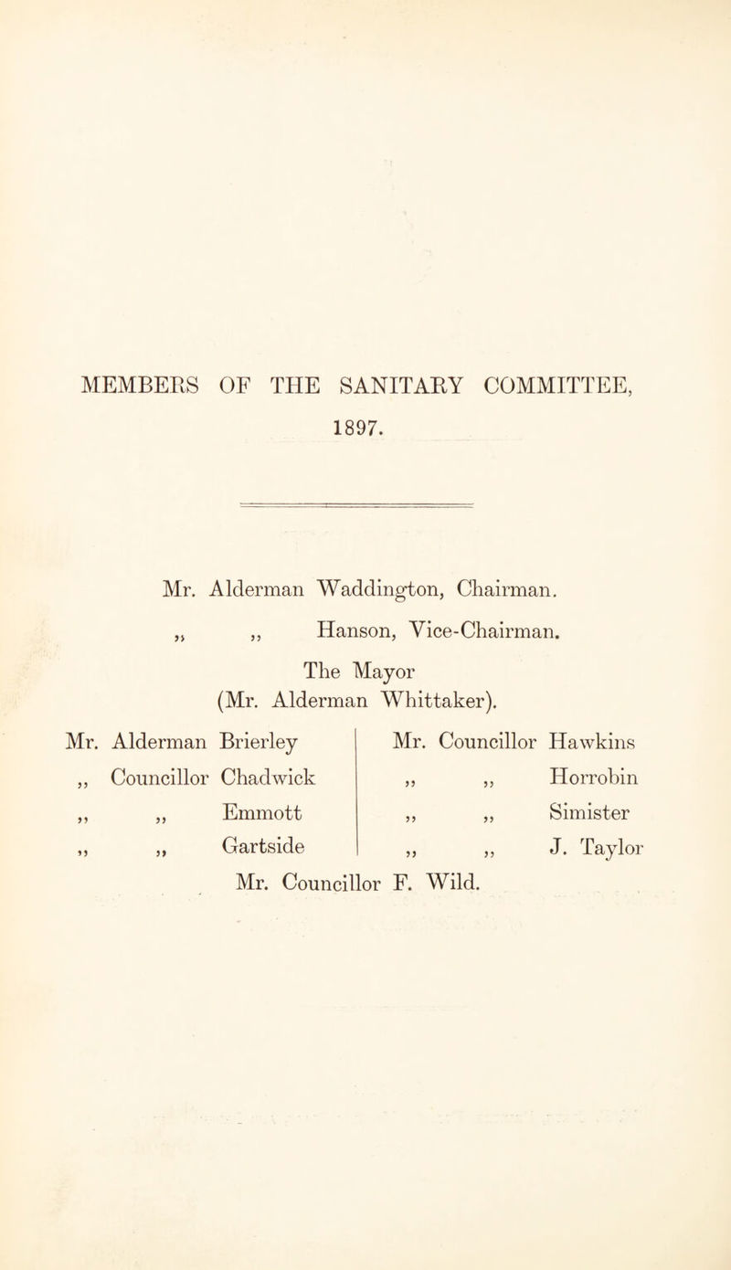 MEMBERS OF THE SANITARY COMMITTEE, 1897. Mr. Alderman Waddington, Chairman. ,, Hanson, Vice-Chairman. The Mayor (Mr. Alderman Whittaker). Mr. Alderman Brierley Councillor Chadwick „ Emmott ,, Gartside 55 55 Mr. Councillor Hawkins Horrobin Simister J. Taylor 55 55 55 55 Mr. Councillor F. Wild.