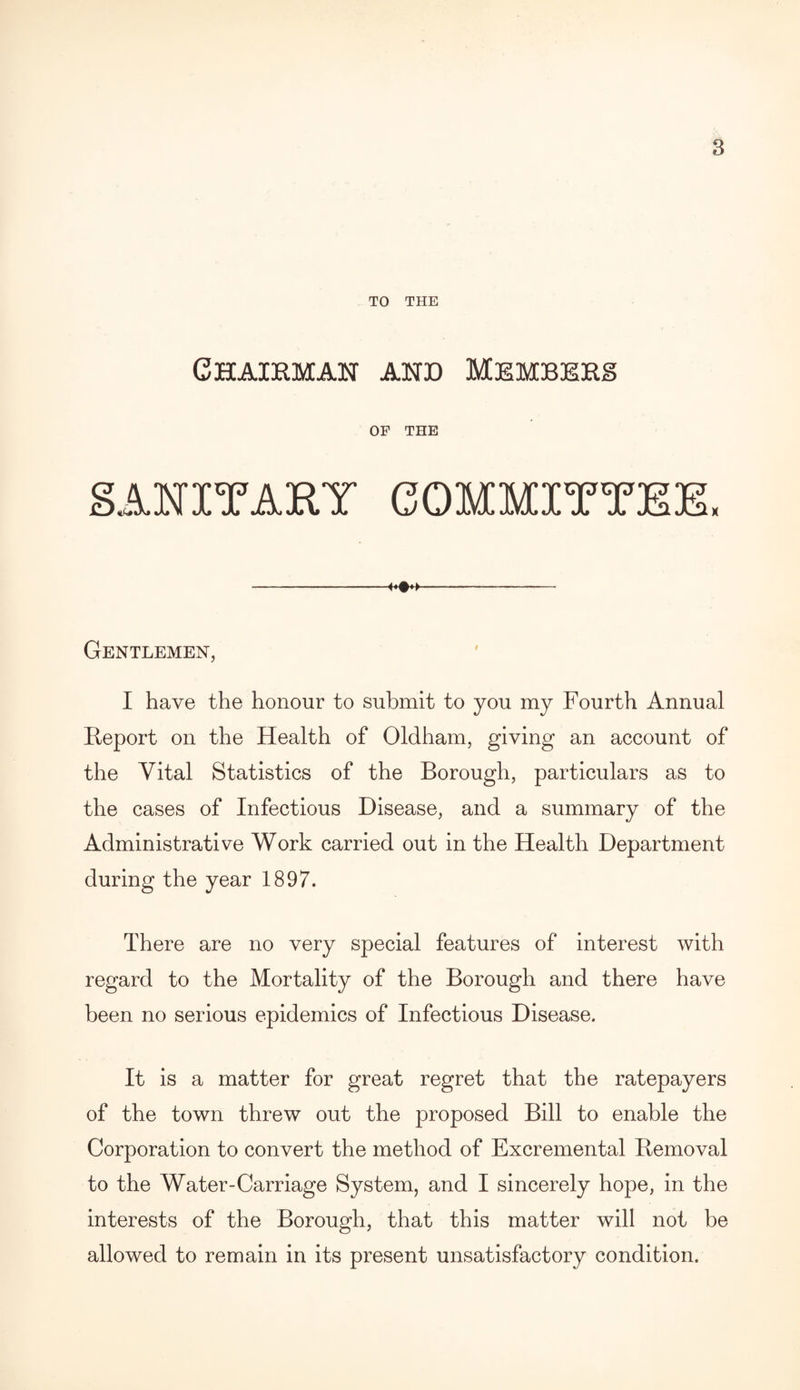 TO THE Chairman and Members OF THE SANITARY COMMITTEE* —--—- Gentlemen, I have the honour to submit to you my Fourth Annual Report on the Health of Oldham, giving an account of the Vital Statistics of the Borough, particulars as to the cases of Infectious Disease, and a summary of the Administrative Work carried out in the Health Department during the year 1897. There are no very special features of interest with regard to the Mortality of the Borough and there have been no serious epidemics of Infectious Disease. It is a matter for great regret that the ratepayers of the town threw out the proposed Bill to enable the Corporation to convert the method of Excremental Removal to the Water-Carriage System, and I sincerely hope, in the interests of the Borough, that this matter will not be allowed to remain in its present unsatisfactory condition.