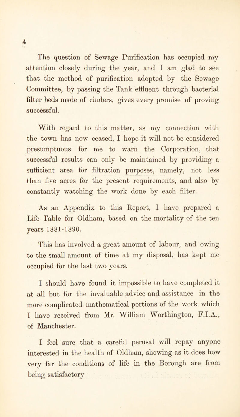 V ) The question of Sewage Purification has occupied my attention closely during the year, and I am glad to see that the method of purification adopted by the Sewage Committee, by passing the Tank effluent through bacterial filter beds made of cinders, gives every promise of proving successful. With regard to this matter, as my connection with the town has now ceased, I hope it will not be considered presumptuous for me to warn the Corporation, that successful results can only be maintained by providing a sufficient area for filtration purposes, namely, not less than five acres for the present requirements, and also by constantly watching the work done by each filter. As an Appendix to this Report, I have prepared a Life Table for Oldham, based on the mortality of the ten years 1881-1890. This has involved a great amount of labour, and owing to the small amount of time at my disposal, has kept me occupied for the last two years. I should have found it impossible to have completed it at all but for the invaluable advice and assistance in the more complicated mathematical portions of the work which I have received from Mr. William Worthington, F.I.A., of Manchester. I feel sure that a careful perusal will repay anyone interested in the health of Oldham, showing as it does how very far the conditions of life in the Borough are from being satisfactory
