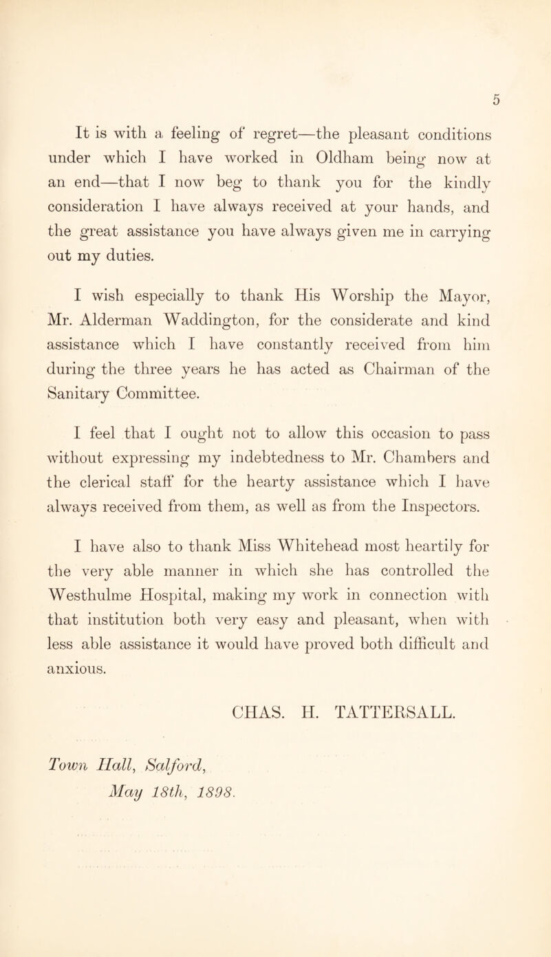 It is with a feeling of regret—the pleasant conditions under which I have worked in Oldham being now at an end—that I now beg to thank you for the kindly consideration I have always received at your hands, and the great assistance you have always given me in carrying out my duties. I wish especially to thank His Worship the Mayor, Mr. Alderman Waddington, for the considerate and kind assistance which I have constantly received from him during the three years he has acted as Chairman of the Sanitary Committee. I feel that I ought not to allow this occasion to pass without expressing my indebtedness to Mr. Chambers and the clerical staff for the hearty assistance which I have always received from them, as well as from the Inspectors. I have also to thank Miss Whitehead most heartily for the very able manner in which she has controlled the Westhulme Hospital, making my work in connection with that institution both very easy and pleasant, when with less able assistance it would have proved both difficult and anxious. CHAS. H. TATTERSALL. Town Hall, Salford, May 18th, 1898.