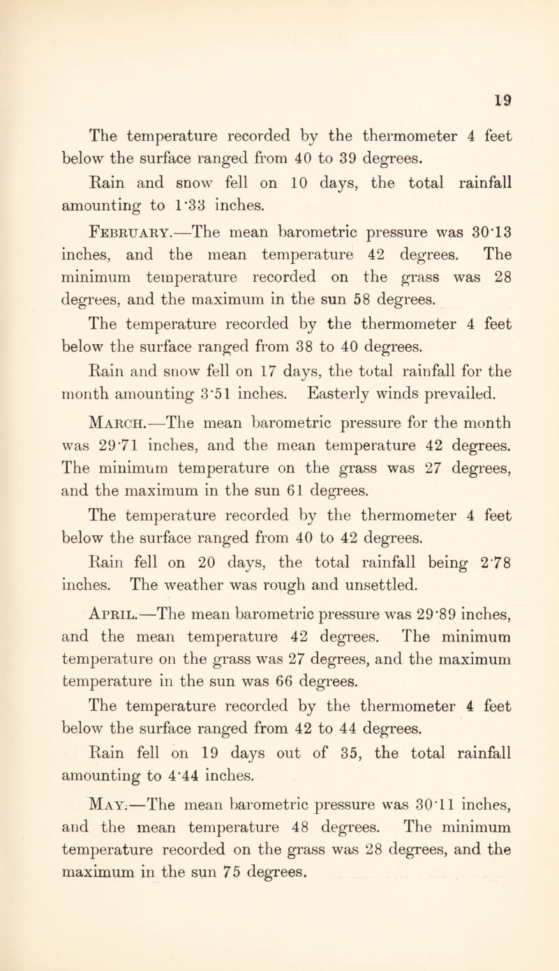 The temperature recorded by the thermometer 4 feet below the surface ranged from 40 to 39 degrees. Rain and snow fell on 10 days, the total rainfall amounting to 1*33 inches. February.—The mean barometric pressure was 30*13 inches, and the mean temperature 42 degrees. The minimum temperature recorded on the grass was 28 degrees, and the maximum in the sun 58 degrees. The temperature recorded by the thermometer 4 feet below the surface ranged from 38 to 40 degrees. Rain and snow fell on 17 days, the total rainfall for the month amounting 3*51 inches. Easterly winds prevailed. March.—The mean barometric pressure for the month was 29*71 inches, and the mean temperature 42 degrees. The minimum temperature on the grass was 27 degrees, and the maximum in the sun 61 degrees. The temperature recorded by the thermometer 4 feet below the surface ranged from 40 to 42 degrees. Rain fell on 20 days, the total rainfall being 2*78 inches. The weather was rough and unsettled. April.—The mean barometric pressure wras 29*89 inches, and the mean temperature 42 degrees. The minimum temperature on the grass was 27 degrees, and the maximum temperature in the sun was 66 degrees. The temperature recorded by the thermometer 4 feet below the surface ranged from 42 to 44 degrees. Rain fell on 19 days out of 35, the total rainfall amounting to 4*44 inches. May;—The mean barometric pressure was 30*11 inches, and the mean temperature 48 degrees. The minimum temperature recorded on the grass was 28 degrees, and the maximum in the sun 75 degrees.