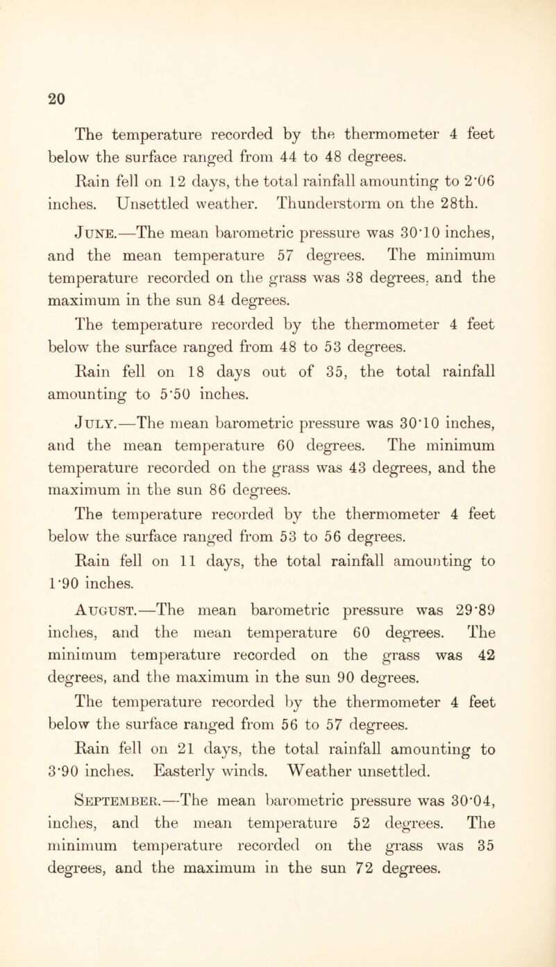 The temperature recorded by the thermometer 4 feet below the surface ranged from 44 to 48 degrees. Rain fell on 12 days, the total rainfall amounting to 2*06 inches. Unsettled weather. Thunderstorm on the 28th. June.—The mean barometric pressure was 30*10 inches, and the mean temperature 57 degrees. The minimum temperature recorded on the grass was 38 degrees, and the maximum in the sun 84 degrees. The temperature recorded by the thermometer 4 feet below the surface ranged from 48 to 53 degrees. Rain fell on 18 days out of 35, the total rainfall amounting to 5*50 inches. July.—The mean barometric pressure was 30*10 inches, and the mean temperature 60 degrees. The minimum temperature recorded on the grass was 43 degrees, and the maximum in the sun 86 degrees. The temperature recorded by the thermometer 4 feet below the surface ranged from 53 to 56 degrees. Rain fell on 11 days, the total rainfall amounting to 1*90 inches. August.—The mean barometric pressure was 29*89 inches, and the mean temperature 60 degrees. The minimum temperature recorded on the grass was 42 degrees, and the maximum in the sun 90 degrees. The temperature recorded by the thermometer 4 feet below the surface ranged from 56 to 57 degrees. Rain fell on 21 days, the total rainfall amounting to 3*90 inches. Easterly winds. Weather unsettled. September.—The mean barometric pressure was 30*04, inches, and the mean temperature 52 degrees. The minimum temperature recorded on the grass was 35 degrees, and the maximum in the sun 72 degrees.