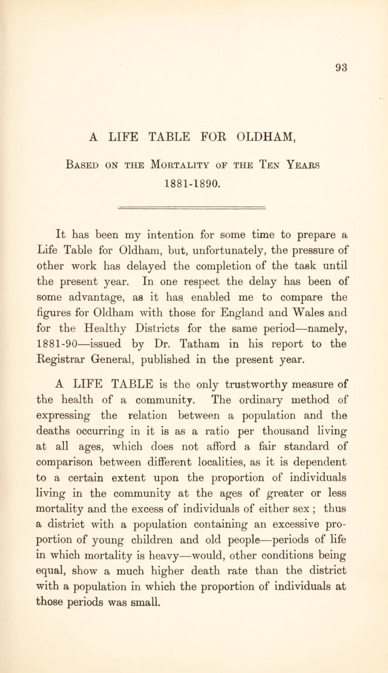 A LIFE TABLE FOR OLDHAM, Based on the Mortality of the Ten Years 1881-1890. It has been my intention for some time to prepare a Life Table for Oldham, but, unfortunately, the pressure of other work has delayed the completion of the task until the present year. In one respect the delay has been of some advantage, as it has enabled me to compare the figures for Oldham with those for England and Wales and for the Healthy Districts for the same period—namely, 1881-90—issued by Dr. Tatham in his report to the Registrar General, published in the present year. A LIFE TABLE is the only trustworthy measure of the health of a community. The ordinary method of expressing the relation between a population and the deaths occurring in it is as a ratio per thousand living at all ages, which does not afford a fair standard of comparison between different localities, as it is dependent to a certain extent upon the proportion of individuals living in the community at the ages of greater or less mortality and the excess of individuals of either sex; thus a district with a population containing an excessive pro¬ portion of young children and old people—periods of life in which mortality is heavy—would, other conditions being equal, show a much higher death rate than the district with a population in which the proportion of individuals at those periods was small.