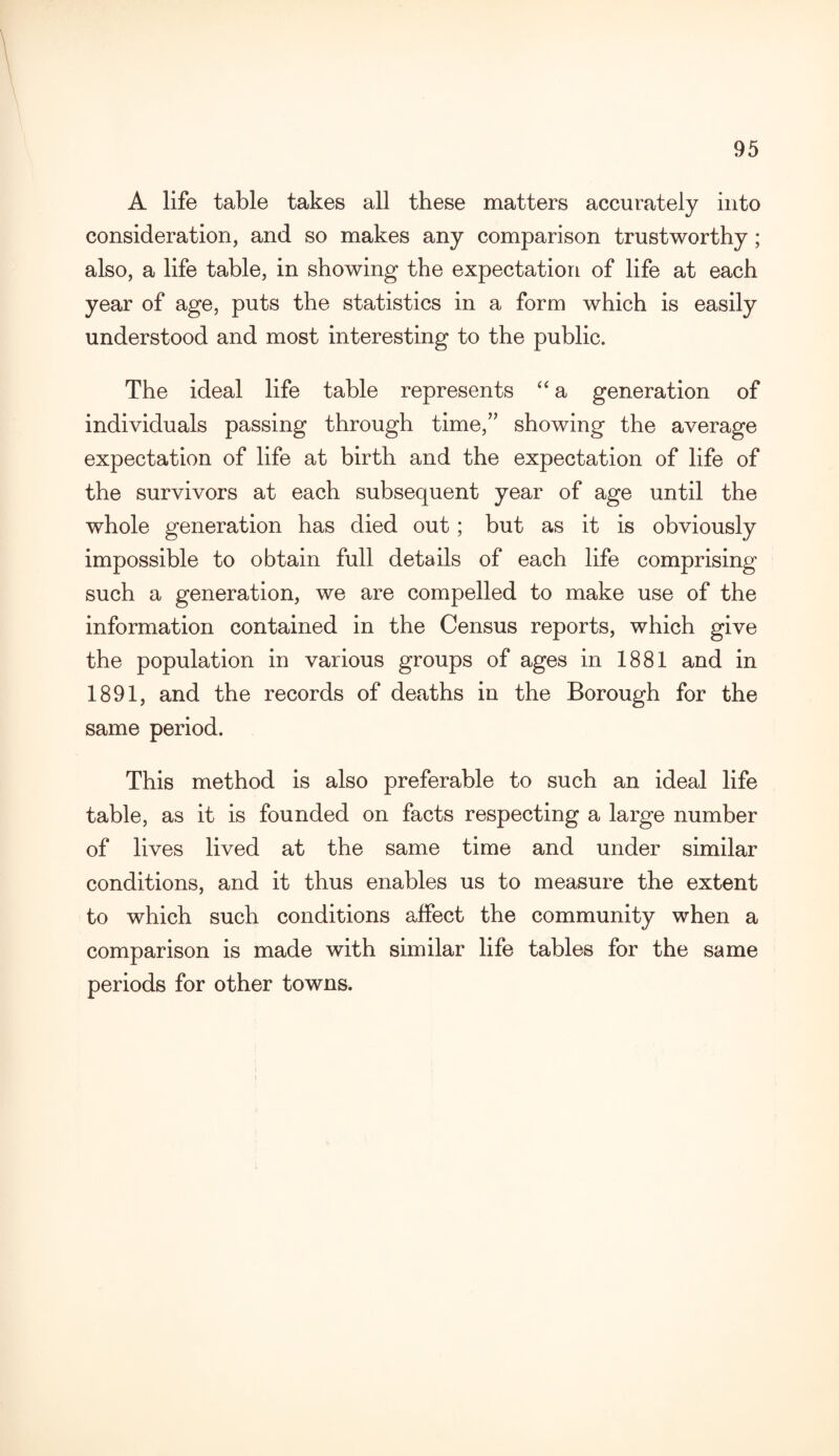 A life table takes all these matters accurately into consideration, and so makes any comparison trustworthy; also, a life table, in showing the expectation of life at each year of age, puts the statistics in a form which is easily understood and most interesting to the public. The ideal life table represents “ a generation of individuals passing through time,” showing the average expectation of life at birth and the expectation of life of the survivors at each subsequent year of age until the whole generation has died out; but as it is obviously impossible to obtain full details of each life comprising such a generation, we are compelled to make use of the information contained in the Census reports, which give the population in various groups of ages in 1881 and in 1891, and the records of deaths in the Borough for the same period. This method is also preferable to such an ideal life table, as it is founded on facts respecting a large number of lives lived at the same time and under similar conditions, and it thus enables us to measure the extent to which such conditions affect the community when a comparison is made with similar life tables for the same periods for other towns.