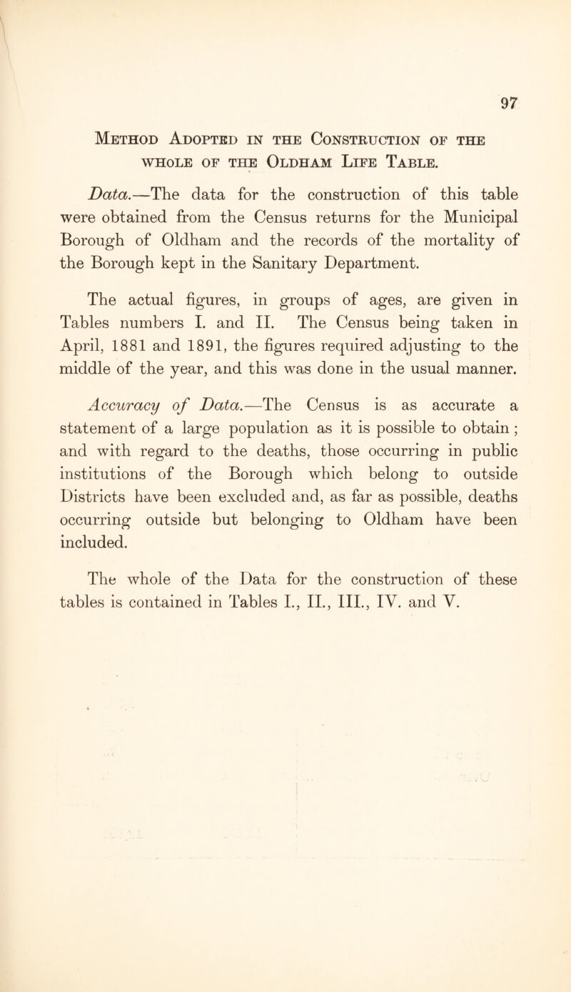 Method Adopted in the Construction of the WHOLE OF THE OLDHAM LlFE TABLE. Data.—The data for the construction of this table were obtained from the Census returns for the Municipal Borough of Oldham and the records of the mortality of the Borough kept in the Sanitary Department. The actual figures, in groups of ages, are given in Tables numbers I. and II. The Census being taken in April, 1881 and 1891, the figures required adjusting to the middle of the year, and this was done in the usual manner. Accuracy of Data.—The Census is as accurate a statement of a large population as it is possible to obtain; and with regard to the deaths, those occurring in public institutions of the Borough which belong to outside Districts have been excluded and, as far as possible, deaths occurring outside but belonging to Oldham have been included. The whole of the Data for the construction of these tables is contained in Tables I., II., III., IY. and Y.