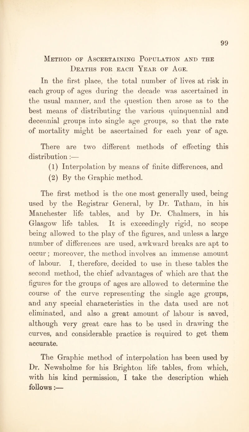 Method of Ascertaining Population and the Deaths for each Year of Age. In the first place, the total number of lives at risk in each group of ages during the decade was ascertained in the usual manner, and the question then arose as to the best means of distributing the various quinquennial and decennial groups into single age groups, so that the rate of mortality might be ascertained for each year of age. There are two different methods of effecting this distribution :— (1) Interpolation by means of finite differences, and (2) By the Graphic method. The first method is the one most generally used, being used by the Registrar General, by Dr. Tatham, in his Manchester life tables, and by Dr. Chalmers, in his Glasgow life tables. It is exceedingly rigid, no scope being allowed to the play of the figures, and unless a large number of differences are used, awkward breaks are apt to occur; moreover, the method involves an immense amount of labour. I, therefore, decided to use in these tables the second method, the chief advantages of which are that the figures for the groups of ages are allowed to determine the course of the curve representing the single age groups, and any special characteristics in the data used are not eliminated, and also a great amount of labour is saved, although very great care has to be used in drawing the curves, and considerable practice is required to get them accurate. The Graphic method of interpolation has been used by Dr. Newsholme for his Brighton life tables, from which, with his kind permission, I take the description which follows:—