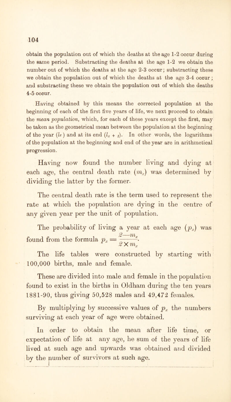 obtain the population out of which the deaths at the age 1-2 occur during the same period. Substracting the deaths at the age 1-2 we obtain the number out of which the deaths at the age 2-3 occur; substracting these we obtain the population out of which the deaths at the age 3-4 occur ; and substracting these we obtain the population out of which the deaths 4-5 occur. Having obtained by this means the corrected population at the beginning of each of the first five years of life, we next proceed to obtain the mean population, which, for each of these years except the first, may be taken as the geometrical mean between the population at the beginning of the year (lx) and at its end (lx + j). In other words, the logarithms of the population at the beginning and end of the year are in arithmetical progression. Having now found the number living and dying at each age, the central death rate (mx) was determined by dividing the latter by the former. The central death rate is the term used to represent the rate at which the population are dying in the centre of any given year per the unit of population. The probability of living a year at each age (px) was p_ found from the formula px = -- r 2Xmx The life tables were constructed by starting with 100,000 births, male and female. These are divided into male and female in the population found to exist in the births in Oldham during the ten years 1881-90, thus giving 50,528 males and 49,472 females. By multiplying by successive values of px the numbers surviving at each year of age were obtained. In order to obtain the mean after life time, or expectation of life at any age, he sum of the years of life lived at such age and upwards was obtained and divided by the number of survivors at such age.