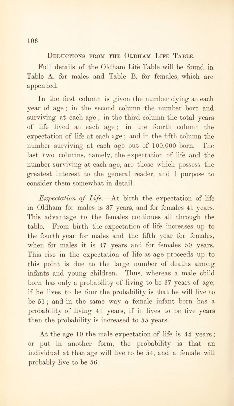 Deductions from the Oldham Life Table. Full details of the Oldham Life Table will be found in Table A. for males and Table B. for females, which are appended. In the first column is given the number dying at each year of age ; in the second column the number born and surviving at each age ; in the third column the total years of life lived at each age; in the fourth column the expectation of life at each age; and in the fifth column the number surviving at each age out of 100,000 born. The last two columns, namely, the expectation of life and the number surviving at each age, are those which possess the greatest interest to the general reader, and I purpose to consider them somewhat in detail. Expectation of Life.— At birth the expectation of life in Oldham for males is 37 years, and for females 41 years. This advantage to the females continues all through the table. From birth the expectation of life increases up to the fourth year for males and the fifth year for females, when for males it is 47 years and for females 50 years. This rise in the expectation of life as age proceeds up to this point is due to the large number of deaths among infants and young children. Thus, whereas a male child born has only a probability of living to be 37 years of age, if he lives to be four the probability is that he will live to be 51 ; and in the same way a female infant born has a probability of living 41 years, if it lives to be five years then the probability is increased to 55 years. At the age 10 the male expectation of life is 44 years ; or put in another form, the probability is that an individual at that age will live to be 54, and a female will probably live to be 56.