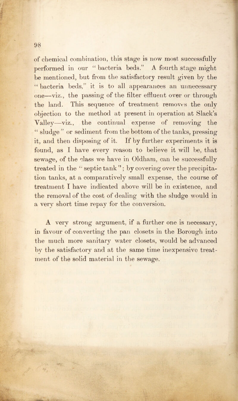 of chemical combination, this stage is now most successfully performed in our “ bacteria beds.” A fourth stage might be mentioned, but from the satisfactory result given by the “ bacteria beds,” it is to all appearances an unnecessary one—viz., the passing of the filter effluent over or through the land. This sequence of treatment removes the only objection to the method at present in operation at Slack's Valley—viz., the continual expense of removing the “ sludge ” or sediment from the bottom of the tanks, pressing it, and then disposing of it. If by further experiments it is found, as I have every reason to believe it will he, that sewage, of the class we have in Oldham, can be successfully treated in the septic tank ” ; by covering over the precipita¬ tion tanks, at a comparatively small expense, the course of treatment I have indicated above will be in existence, and the removal of the cost of dealing with the sludge would in a very short time repay for the conversion. A very strong argument, if a further one is necessary, in favour of converting the pan closets in the Borough into the much more sanitary water closets, would be advanced by the satisfactory and at the same time inexpensive treat¬ ment of the solid material in the sewage.