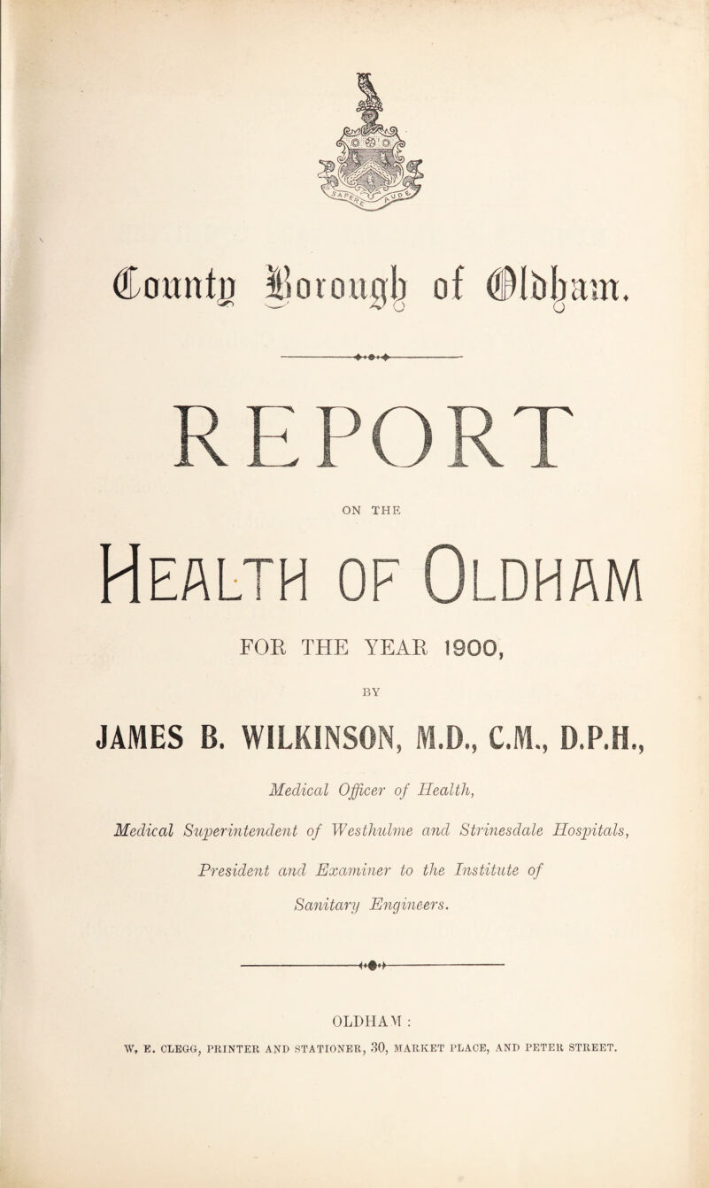 REPORT ON THE Health of Oldham FOR THE YEAR 1900, BY JAMES B. WILKINSON, M.D., C.M., D.P.H., Medical Officer of Health, Medical Superintendent of Westhulme and Strinesdale Hospitals, President and Examiner to the Institute of Sanitary Engineers. OLDHAM: W, E. CLEGG, PRINTER AND STATIONER, 30, MARKET PLACE, AND PETER STREET.