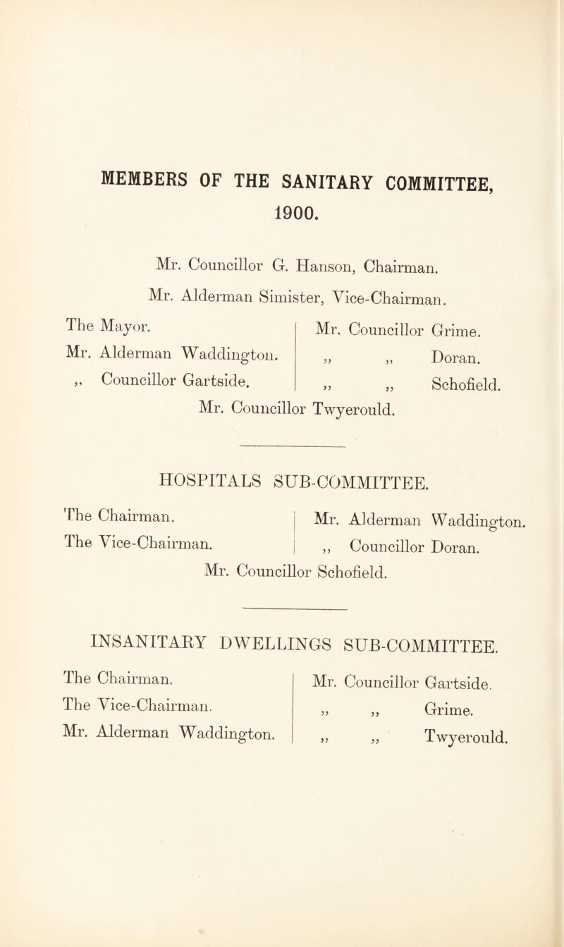 MEMBERS OF THE SANITARY COMMITTEE, 1900. Mr. Councillor G. Hanson, Chairman. Mr. Alderman Simister, Vice-Chairman. The May or. Mr. Alderman Waddington. ,, Councillor Gartside. Mr, Councillor Grime. ,, Doran. „ Schofield. )) Mr. Councillor Twyerould. HOSPITALS SUB-COMMITTEE. The Chairman. j Mr. Alderman Waddington. The Vice-Chairman. ; „ Councillor Doran. Mr. Councillor Schofield. INSANITARY DWELLINGS SUB-COMMITTEE. The Chairman. The Vice-Chairman. Mr. Alderman Waddington. Mr. Councillor Gartside. >> „ Grime. „ Twyerould.