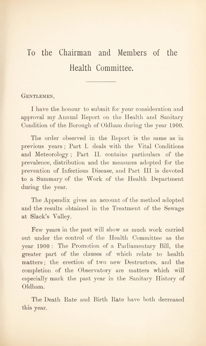 To the Chairman and Members of the Health Committee. Gentlemen, I have the honour to submit for your consideration and approval my Annual Report on the Health and Sanitary Condition of the Borough of Oldham during the year 1900. The order observed in the Report is the same as in previous years ; Part I. deals with the Vital Conditions and Meteorology ; Part II. contains particulars of the prevalence, distribution and the measures adopted for the prevention of Infectious Disease, and Part III is devoted to a Summary of the Work of the Health Department during the year. The Appendix gives an account of the method adopted and the results obtained in the Treatment of the Sewage at Slack’s Valley. Few years in the past will show as much work carried out under the control of the Health Committee as the year 1900 : The Promotion of a Parliamentary Bill, the greater part of the clauses of which relate to health matters; the erection of two new Destructors, and the completion of the Observatory are matters which will especially mark the past year in the Sanitary History of Oldham. The Death Rate and Birth Rate have both decreased this year.