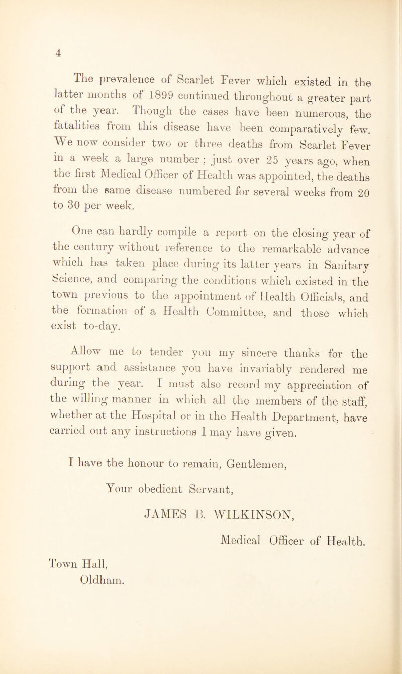 The prevalence of Scarlet Fever which existed in the latter months of 1899 continued throughout a greater part of the year. I hough the cases have been numerous, the fatalities from this disease have been comparatively few. We now consider two or three deaths from Scarlet Fever in a week a large number ; just over 25 years ago, when the first Medical Officer of Health was appointed, the deaths from the same disease numbered for several weeks from 20 to 30 per week. One can hardly compile a report on the closing year of the century without reference to the remarkable advance which has taken place during its latter years in Sanitary Science, and comparing the conditions which existed in the town previous to the appointment of Health Officials, and the iormation of a Health Committee, and those which exist to-day. Allow me to tender you my sincere thanks for the support and assistance you have invariably rendered me during the year. I must also record my appreciation of the willing manner in which all the members of the staff, whether at the Hospital or in the Health Department, have carried out any instructions I may have given. I have the honour to remain, Gentlemen, Your obedient Servant, JAMES B. WILKINSON, Town Hall, Oldham. Medical Officer of Health.