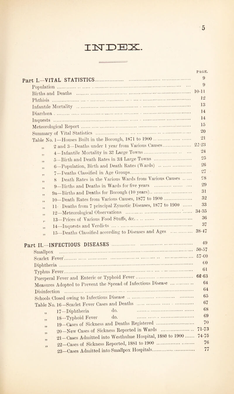 xistjd:ex. Part I.—VITAL STATISTICS. Population . Births and Deaths . Phthisis . .... Infantile Mortality . Diarrhoea. Inquests . Meteorological Report . Summary of Vital Statistics . Table No. 1—Houses Built in the Borough, 1871 to 1900 . „ 2 and 3—Deaths under 1 year from Various Causes. „ 4 —Infantile Mortality in 33 Large Towns. „ 5—Birth and Death Rates in 38 Large Towns . }J 6—Population, Birth and Death Rates (Wards) . „ 7—Deaths Classified in Age Groups. „ 8 Death Rates in the Various Wards from Various Causes . „ 9—Births and Deaths in Wards for five years . „ 9a—Births and Deaths for Borough (10 years).. . „ 10—Death Rates from Various Causes, 1877 to 1900 . 11- Deaths from 7 principal Zymotic Diseases, 1877 to 1900 . „ 12—Meteorological Observations .'. ,. 13—Prices of Various Food Stuffs, &c. ,, 14—Inquests and Verdicts . 15—Deaths Classified according to Diseases and Ages . PAGE. 9 9 10-11 12 13 14 14 15 20 21 22-23 24 25 26 27 28 29 31 32 33 34-35 36 37 38-47 Part II.—INFECTIOUS DISEASES . Smallpox . Scarlet Fever’. Diphtheria . Typhus Fever.. Puerperal Fever and Enteric or Typhoid Fever. Measures Adopted to Prevent the Spread of Infectious Disease . Disinfection . Schools Closed owing to Infectious Disease . Table No. 16—Scarlet Fever Cases and Deaths . „ 17—Diphtheria do. . „ 18—Typhoid Fever do. . 19— Cases of Sickness and Deaths Registered . 20— New Cases of Sickness Reported in Wards . 21 —Cases Admitted into Westhulme Hospital, 1880 to 1900 „ 22—Cases of Sickness Reported, 1881 to 1900 . 03—Cases Admitted into Smallpox Hospitals. 49 50-57 57-C0 €0 61 62-63 64 64 65 67 68 69 70 71-73 74-75 76 77