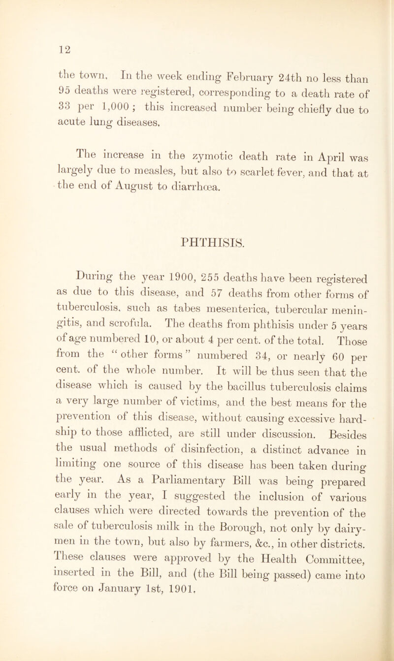 the town, In the week ending February 24th no less than 95 deaths were registered, corresponding to a death rate of 33 per 1,000 ; this increased number being chiefly due to acute lung diseases. The increase in the zymotic death rate in April was largely due to measles, but also to scarlet fever, and that at the end of August to diarrhoea. PHTHISIS. During the year 1900, 255 deaths have been registered as due to this disease, and 57 deaths from other forms of tuberculosis, such as tabes mesenterica, tubercular menin¬ gitis, and scrofula. The deaths from phthisis under 5 years of age numbered 10, or about 4 per cent, of the total. Those from the “ other forms ” numbered 34, or nearly 60 per cent, of the whole number. It will be thus seen that the disease which is caused by the bacillus tuberculosis claims a very large number of victims, and the best means for the prevention of this disease, without causing excessive hard¬ ship to those afflicted, are still under discussion. Besides the usual methods of disinfection, a distinct advance in limiting one source of this disease has been taken during the year. As a Parliamentary Bill was being prepared early m the year, I suggested the inclusion of various clauses which were directed towards the prevention of the sale of tuberculosis milk in the Borough, not only by dairy¬ men in the town, but also by farmers, &c., in other districts. These clauses were approved by the Health Committee, inserted in the Bill, and (the Bill being passed) came into force on January 1st, 190L