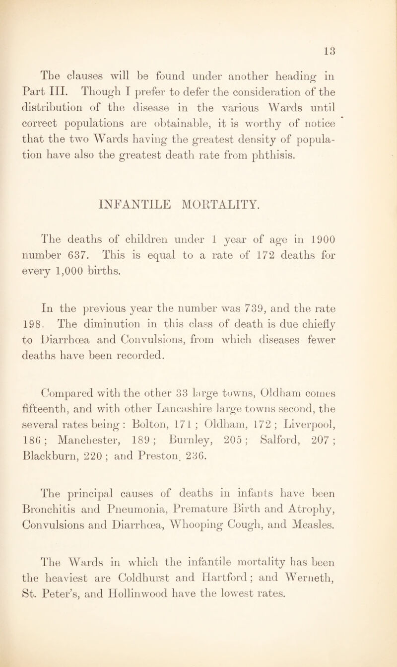 The clauses will be found under another heading in Part III. Though I prefer to defer the consideration of the distribution of the disease in the various Wards until correct populations are obtainable, it is worthy of notice that the two Wards having the greatest density of popula¬ tion have also the greatest death rate from phthisis. INFANTILE MORTALITY. The deaths of children under 1 year of age in 1900 number 637. This is equal to a rate of 172 deaths for every 1,000 births. In the previous year the number was 739, and the rate 198. The diminution in this class of death is due chiefly to Diarrhoea and Convulsions, from which diseases fewer deaths have been recorded. Compared with the other 33 large towns, Oldham comes fifteenth, and with other Lancashire large towns second, the several rates being : Bolton, 171; Oldham, 172; Liverpool, 186 ; Manchester, 189 ; Burnley, 205 ; Salford, 207 ; Blackburn, 220 ; and Preston, 236. The principal causes of deaths in infants have been Bronchitis and Pneumonia, Premature Birth and Atrophy, Convulsions and Diarrhoea, Whooping Cough, and Measles. The Wards in which the infantile mortality has been the heaviest are Coldhurst and Hartford; and Werneth, St. Peter’s, and Hollinwood have the lowest rates.