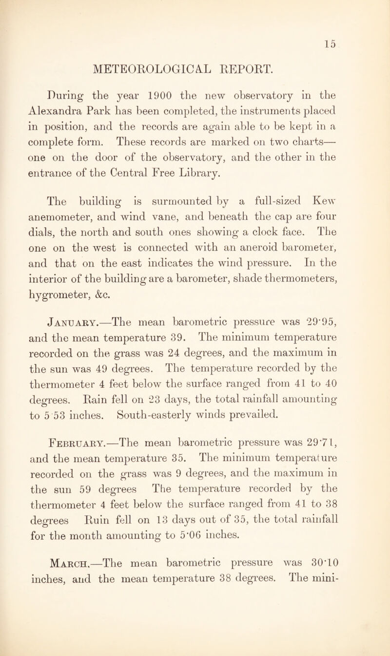 METEOROLOGICAL REPORT. During the year 1900 the new observatory in the Alexandra Park has been completed, the instruments placed in position, and the records are again able to he kept in a complete form. These records are marked on two charts— one on the door of the observatory, and the other in the entrance of the Central Free Library. The building is surmounted by a full-sized Kew anemometer, and wind vane, and beneath the cap are four dials, the north and south ones showing a clock face. The one on the west is connected with an aneroid barometer, and that on the east indicates the wind pressure. In the interior of the building are a barometer, shade thermometers, hygrometer, &c. January.—The mean barometric pressure was 29*95, and the mean temperature 39. The minimum temperature recorded on the grass was 24 degrees, and the maximum in the sun was 49 degrees. The temperature recorded by the thermometer 4 feet below the surface ranged from 41 to 40 degrees. Rain fell on 23 days, the total rainfall amounting to 5 53 inches. South-easterly winds prevailed. February.—The mean barometric pressure was 29*71, and the mean temperature 35. The minimum temperature recorded on the grass was 9 degrees, and the maximum in the sun 59 degrees The temperature recorded by the thermometer 4 feet below the surface ranged from 41 to 38 degrees Ruin fell on 13 days out of 35, the total rainfall for the month amounting to 5*06 inches. March,—The mean barometric pressure was 30*10 inches, and the mean temperature 38 degrees. The mini-