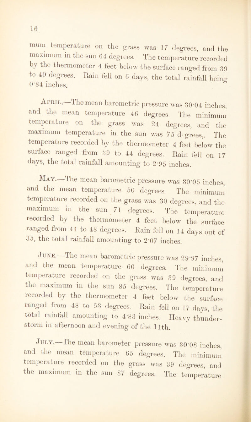 mum temperature on the grass was 17 degrees, and the maximum m the sun 64 degrees. The temperature recorded by the thermometer 4 feet below the surface ranged from 39 to 40 degrees. Rain fell on 6 days, the total rainfall being 0 84 inches. April.—The mean barometric pressure was 30'04 inches, and the mean temperature 46 degrees The minimum temperature on the grass was 24 degrees, and the maximum temperature in the sun was 75 degrees,. The temperature recorded by the thermometer 4 feet below the suiface ranged from 39 to 44 degrees. Rain fell on 17 days, the total rainfall amounting to 2'95 inches. ^ A'• bhe mean barometric pressure was 30'05 inches, and the mean temperature 50 degrees. The minimum temperature recorded on the grass was 30 degrees, and the maximum m the sun 71 degrees. The temperature recorded by the thermometer 4 feet below the surface ranged from 44 to 48 degrees. Rain fell on 14 days out of 35, the total rainfall amounting to 2'07 inches. June. The mean barometric pressure was 29'97 inches, and the mean temperature 60 degrees. The minimum temperature recorded on the grass was 39 degrees, and the maximum in the sun 85 degrees. The temperature recorded by the thermometer 4 feet below the surface ranged from 48 to 53 degrees. Rain fell on 17 days, the total rainfall amounting to 4'83 inches. Heavy thunder- storm in afternoon and evening of the llth. July,— the mean barometer pressure was 30k08 inches and the mean temperature 65 degrees. The minimum temperature recorded on the grass was 39 degrees, and the maximum in the sun 87 degrees. The temperature