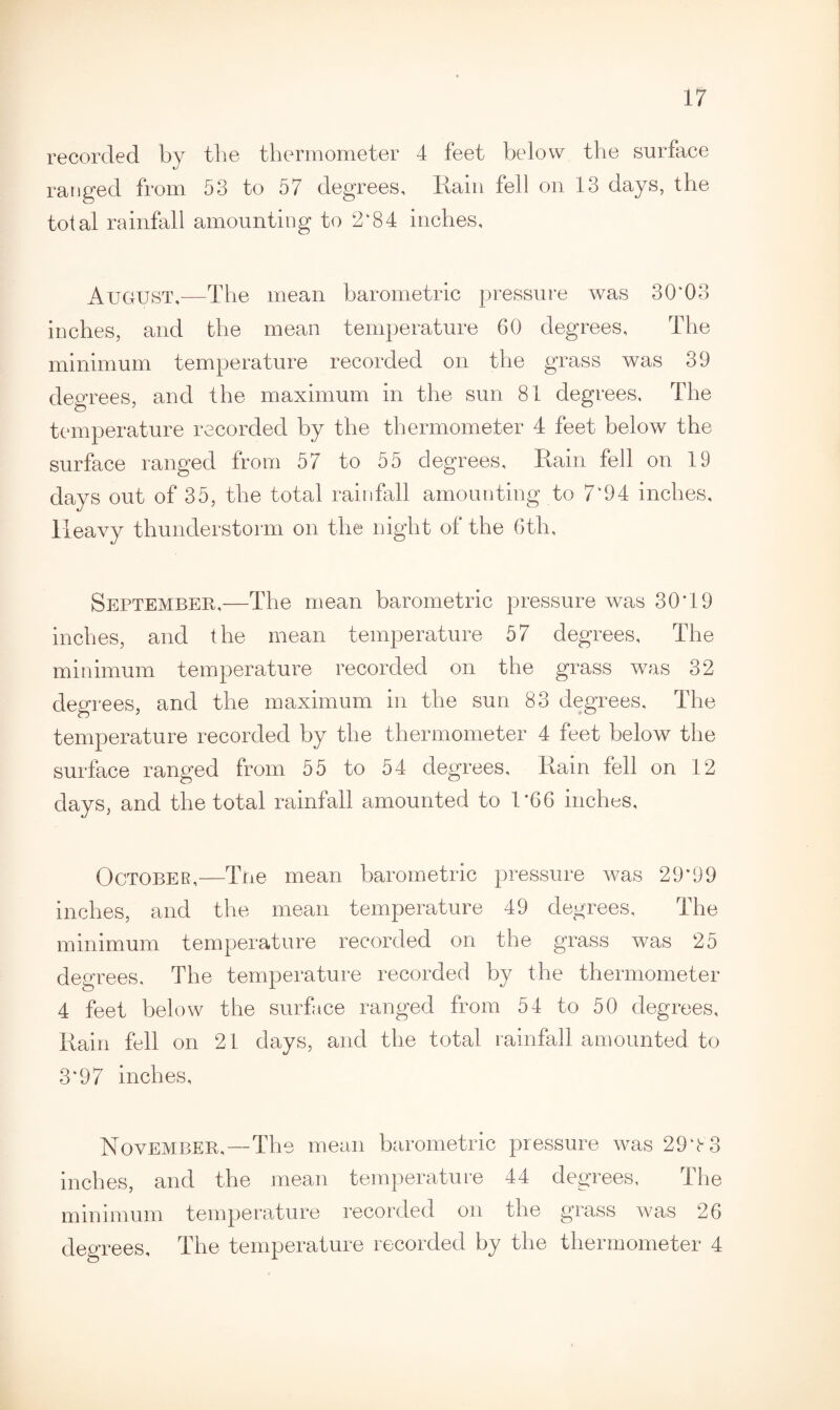 recorded by the thermometer 4 feet below the surface J ranged from 53 to 57 degrees, Rain fell on 13 days, the total rainfall amounting to 2*84 inches, August,-—The mean barometric pressure was 30*03 inches, and the mean temperature 60 degrees. The minimum temperature recorded on the grass was 39 degrees, and the maximum in the sun 81 degrees. The temperature recorded by the thermometer 4 feet below the surface ranged from 57 to 55 degrees. Rain fell on 19 days out of 35, the total rainfall amounting to 7‘94 inches. Heavy thunderstorm on the night of the 6th, September,—The mean barometric pressure was 30*19 inches, and the mean temperature 57 degrees. The minimum temperature recorded on the grass was 32 degrees, and the maximum in the sun 83 degrees. The temperature recorded by the thermometer 4 feet below the surface ranged from 55 to 54 degrees. Rain fell on 12 days, and the total rainfall amounted to 1*66 inches, October,—Tne mean barometric pressure was 29*99 inches, and the mean temperature 49 degrees. The minimum temperature recorded on the grass was 25 degrees. The temperature recorded by the thermometer 4 feet below the surface ranged from 54 to 50 degrees, Rain fell on 21 days, and the total rainfall amounted to 3*97 inches, November,—The mean barometric pressure was 29*83 inches, and the mean temperature 44 degrees. The minimum temperature recorded on the grass was 26 degrees. The temperature recorded by the thermometer 4