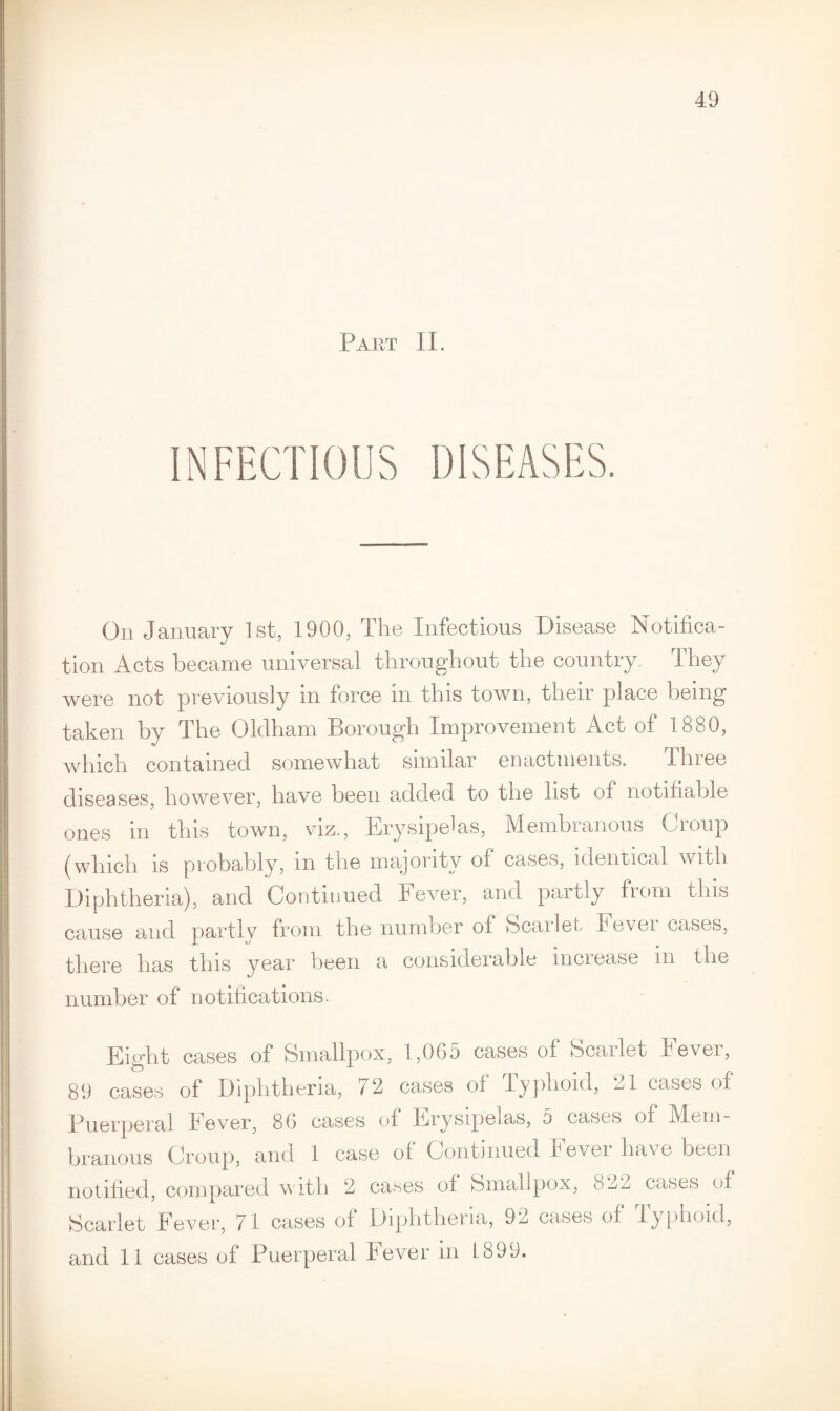 49 Part II. On January 1st, 1900, The Infectious Disease Notifica¬ tion Acts became universal throughout the country- They were not previously in force in this town, their place being taken by The Oldham Borough Improvement Act of 1880, which contained somewhat similar enactments. Three diseases, however, have been added to the list of notifiable ones m this town, viz., Erysipelas, Membianous Oioup (which is probably, m the majority of cases, identical with Diphtheria), and Continued Fever, and partly from this cause and partly from the number of Scarlet Fever cases, there has this year been a considerable increase m the number of notifications. Eight cases of Smallpox, 1,065 cases of Scarlet Fever, 89 cases of Diphtheria, 72 cases of Typhoid, 21 cases of Puerperal Fever, 86 cases of Erysipelas, 5 cases of Mem¬ branous Croup, and 1 case of Continued Fever have been notified, compared with 2 cases of Smallpox, 822 cases of Scarlet Fever, 71 cases of Diphtheria, 92 cases of lyphoid,