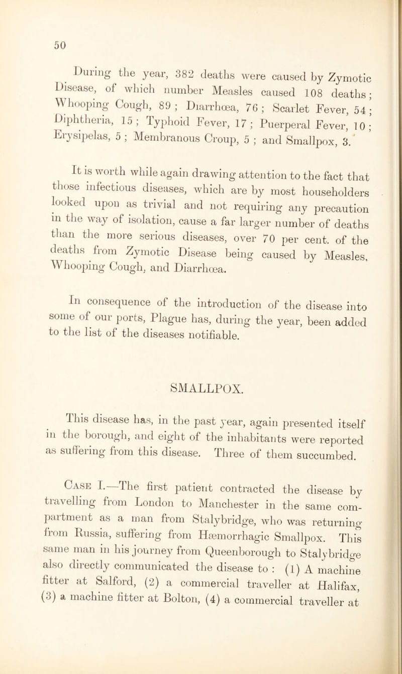 During the year, 382 deaths were caused by Zymotic Disease, of which number Measles caused 108 deaths; Whooping Cough, 89; Diarrhoea, 76; Scarlet Fever, 54; Diphtheria, 15 ; Typhoid Fever, 17 ; Puerperal Fever' 10 ; Erysipelas, 5 ; Membranous Croup, 5 ; and Smallpox, 3.' It is worth while again drawing attention to the fact that those infectious diseases, which are by most householders looked upon as trivial and not requiring any precaution in the way of isolation, cause a far larger number of deaths than the more serious diseases, over 70 per cent, of the deaths from Zymotic Disease being caused bv Measles Whooping Cough, and Diarrhoea. In consequence ol the introduction of the disease into some of our ports, Plague has, during the year, been added to the list of the diseases notifiable. SMALLPOX. Ibis disease has, in the past year, again presented itself in the borough, and eight of the inhabitants were reported as suffering from this disease. Three of them succumbed. Case I.—The first patient contracted the disease by travelling from London to Manchester in the same com¬ partment as a man from Stalybridge, who was returning from Russia, suffering from Haemorrhagic Smallpox. This same man in his journey from Queenborough to Stalybridge also directly communicated the disease to : (1) A machine fitter at Salford, (2) a commercial traveller at Halifax, (3) a machine fitter at Bolton, (4) a commercial traveller at