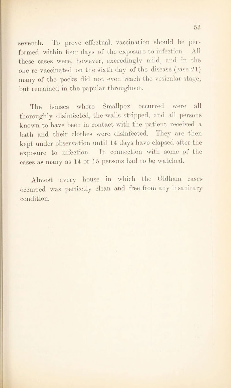 seventh. To prove effectual, vaccination should be per¬ formed within four days of the exposure to infection. All these cases were, however, exceedingly mild, and in the one re-vaccinated on the sixth day of the disease (case 21) many of the pocks did not even reach the vesicular stage, hut remained m the papular throughout. The houses where Smallpox occurred were all thoroughly disinfected, the walls stripped, and all persons known to have been in contact with the patient received a hath and their clothes were disinfected. They are then kept under observation until 14 days have elapsed after the exposure to infection. In connection with some of the cases as many as 14 or 15 persons had to he watched. Almost every house in which the Oldham cases occurred was perfectly clean and free from any insanitary condition.