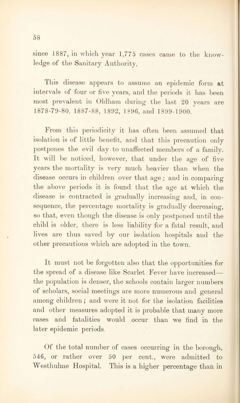 since 1887, in which year 1,775 cases came to the know¬ ledge of the Sanitary Authority, This disease appears to assume an epidemic form at intervals of four or five years, and the periods it has been most prevalent in Oldham during the last 20 years are 1878-79-80, 1887-88, 1892, 1896, and 1899-1900. From this periodicity it has often been assumed that isolation is of little benefit, and that this precaution only postpones the evil day to unaffected members of a family. It will be noticed, however, that under the age of five years the mortality is very much heavier than when the disease occurs in children over that age ; and in comparing the above periods it is found that the age at which the disease is contracted is gradually increasing and, in con¬ sequence, the percentage mortality is gradually decreasing, so that, even though the disease is only postponed until the child is older, there is less liability for a fatal result, and lives are thus saved by our isolation hospitals and the other precautions which are adopted in the town. It must not be forgotten also that the opportunities for the spread of a disease like Scarlet Fever have increased— the population is denser, the schools contain larger numbers of scholars, social meetings are more numerous and general among children; and were it not for the isolation facilities and other measures adopted it is probable that many more cases and fatalities would occur than we find in the later epidemic periods. Of the total number of cases occurring in the borough, 546, or rather over 50 per cent., were admitted to Westhulme Hospital. This is a higher percentage than in