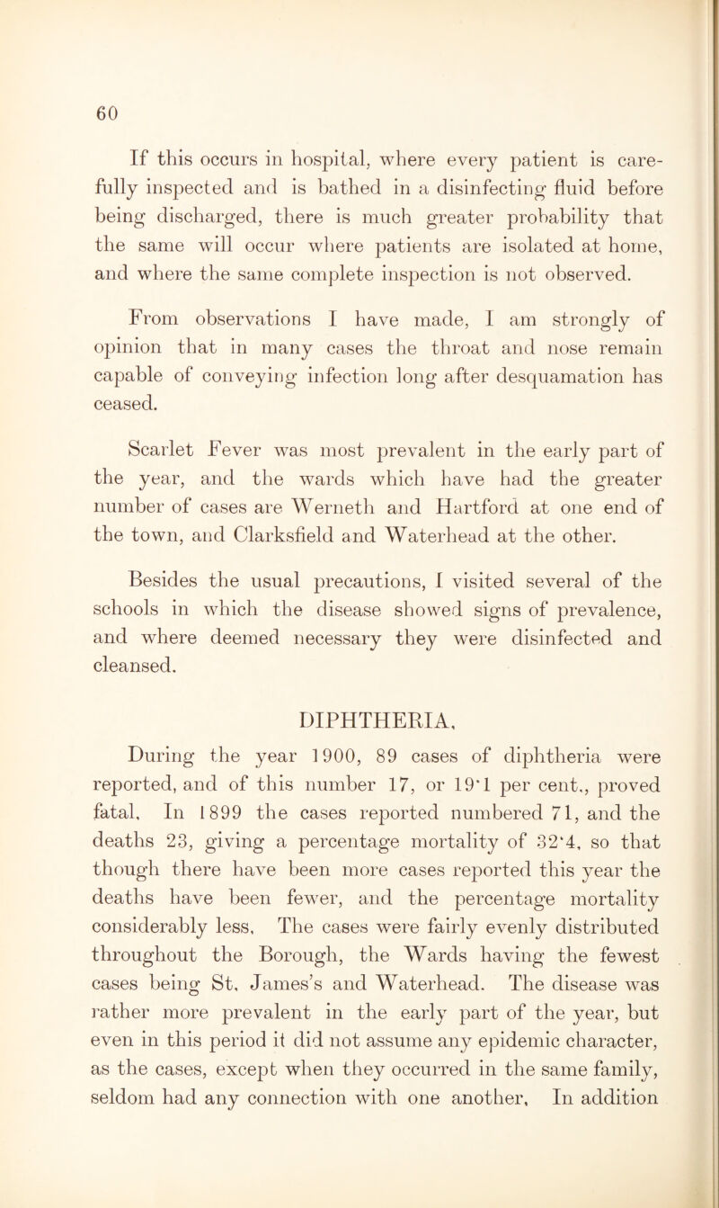 If this occurs in hospital, where every patient is care¬ fully inspected and is bathed in a disinfecting fluid before being discharged, there is much greater probability that the same will occur where patients are isolated at home, and where the same complete inspection is not observed. From observations I have made, I am strongly of opinion that in many cases the throat and nose remain capable of conveying infection long after desquamation has ceased. Scarlet Fever was most prevalent in the early part of the year, and the wards which have had the greater number of cases are Werneth and Hartford at one end of the town, and Clarksfield and Waterhead at the other. Besides the usual precautions, I visited several of the schools in which the disease showed signs of prevalence, and where deemed necessary they were disinfected and cleansed. DIPHTHERIA, During the year 1900, 89 cases of diphtheria were reported, and of this number 17, or 19*1 per cent,, proved fatal. In 1899 the cases reported numbered 71, and the deaths 23, giving a percentage mortality of 32*4, so that though there have been more cases reported this year the deaths have been fewrer, and the percentage mortality considerably less, The cases were fairly evenly distributed throughout the Borough, the Wards having the fewest cases being St, James’s and Waterhead. The disease was rather more prevalent in the early part of the year, but even in this period it did not assume any epidemic character, as the cases, except when they occurred in the same family, seldom had any connection with one another. In addition