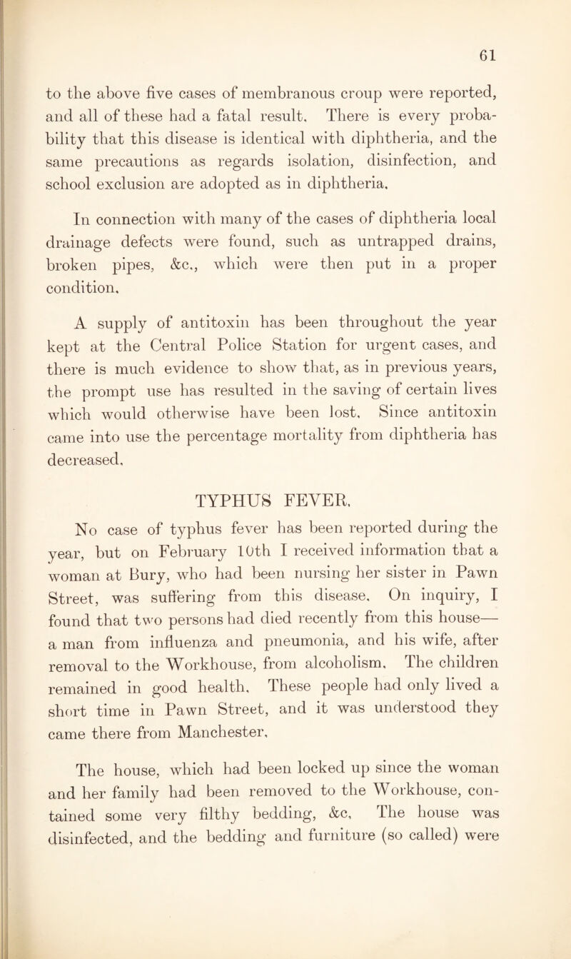 to the above five cases of membranous croup were reported, and all of these had a fatal result. There is every proba¬ bility that this disease is identical with diphtheria, and the same precautions as regards isolation, disinfection, and school exclusion are adopted as in diphtheria. In connection with many of the cases of diphtheria local drainage defects were found, such as untrapped drains, broken pipes, &c,, which were then put in a proper condition, A supply of antitoxin has been throughout the year kept at the Central Police Station for urgent cases, and there is much evidence to show that, as in previous years, the prompt use has resulted in the saving of certain lives which would otherwise have been lost. Since antitoxin came into use the percentage mortality from diphtheria has decreased. TYPHUS FEVER, No case of typhus fever has been reported during the year, but on February 10th I received information that a woman at Bury, who had been nursing her sister in Pawn Street, was suffering from this disease. On inquiry, I found that two persons had died recently from this house— a man from influenza and pneumonia, and his wife, after removal to the Workhouse, from alcoholism. The children remained in good health. These people had only lived a short time in Pawn Street, and it was understood they came there from Manchester, The house, which had been locked up since the woman and her family had been removed to the Workhouse, con¬ tained some very filthy bedding, &c, The house was disinfected, and the bedding and furniture (so called) were